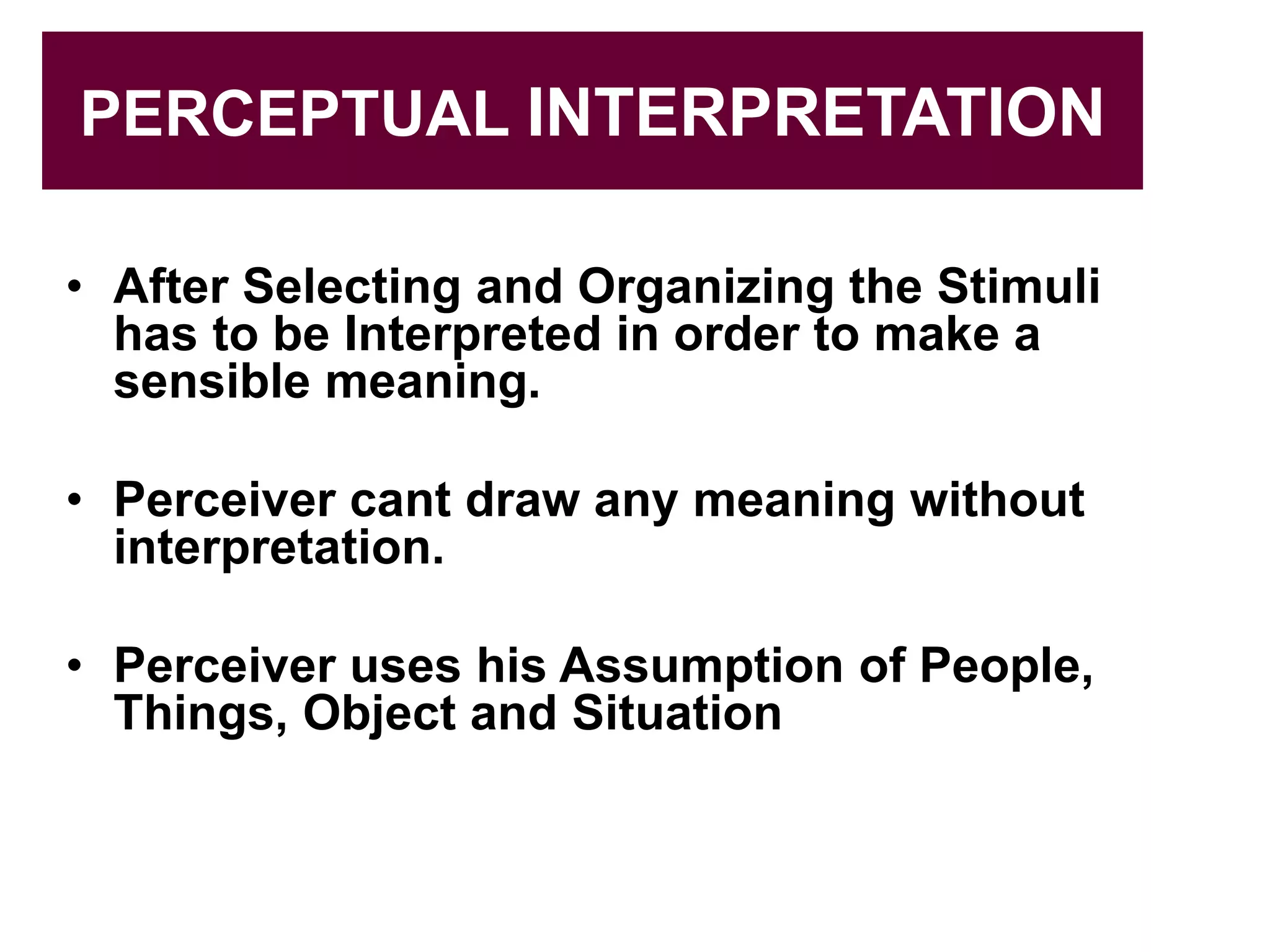 PERCEPTUAL INTERPRETATION
• After Selecting and Organizing the Stimuli
has to be Interpreted in order to make a
sensible meaning.
• Perceiver cant draw any meaning without
interpretation.
• Perceiver uses his Assumption of People,
Things, Object and Situation
 