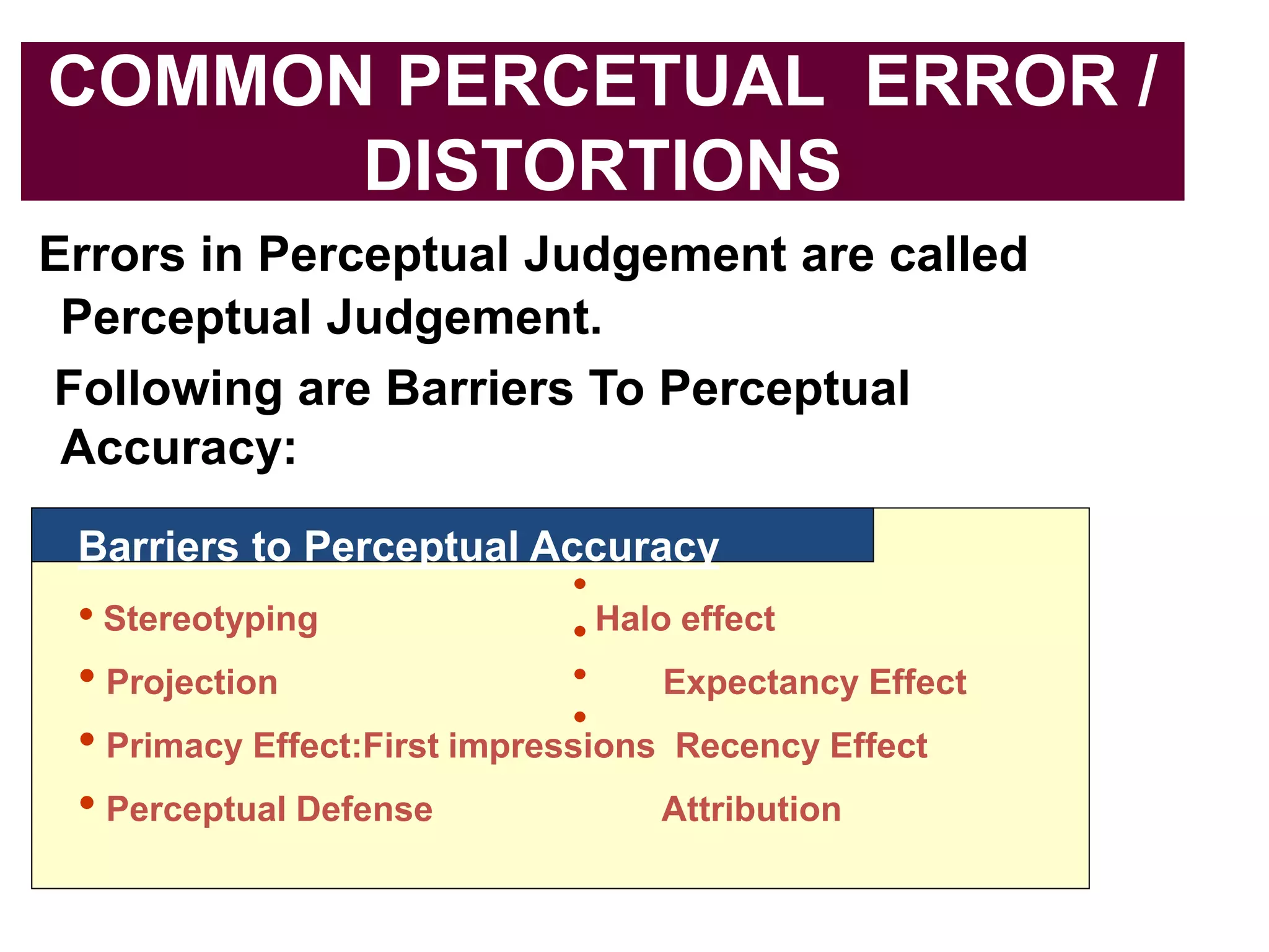 COMMON PERCETUAL ERROR /
DISTORTIONS
Errors in Perceptual Judgement are called
Perceptual Judgement.
Following are Barriers To Perceptual
Accuracy:
Barriers to Perceptual Accuracy
• Stereotyping Halo effect
• Projection Expectancy Effect
• Primacy Effect:First impressions Recency Effect
• Perceptual Defense Attribution
 