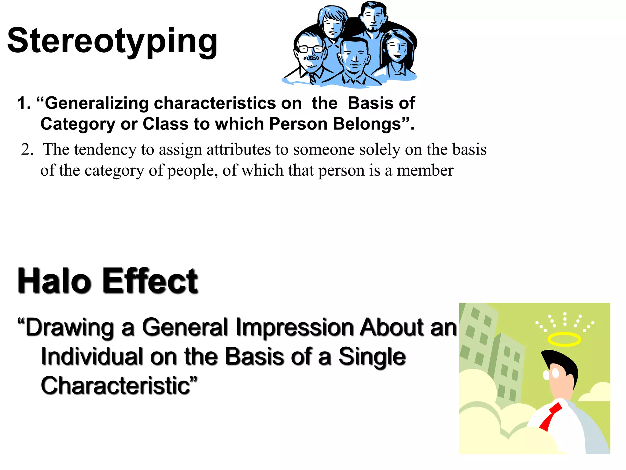 Stereotyping
1. “Generalizing characteristics on the Basis of
Category or Class to which Person Belongs”.
2. The tendency to assign attributes to someone solely on the basis
of the category of people, of which that person is a member
Halo Effect
“Drawing a General Impression About an
Individual on the Basis of a Single
Characteristic”
 