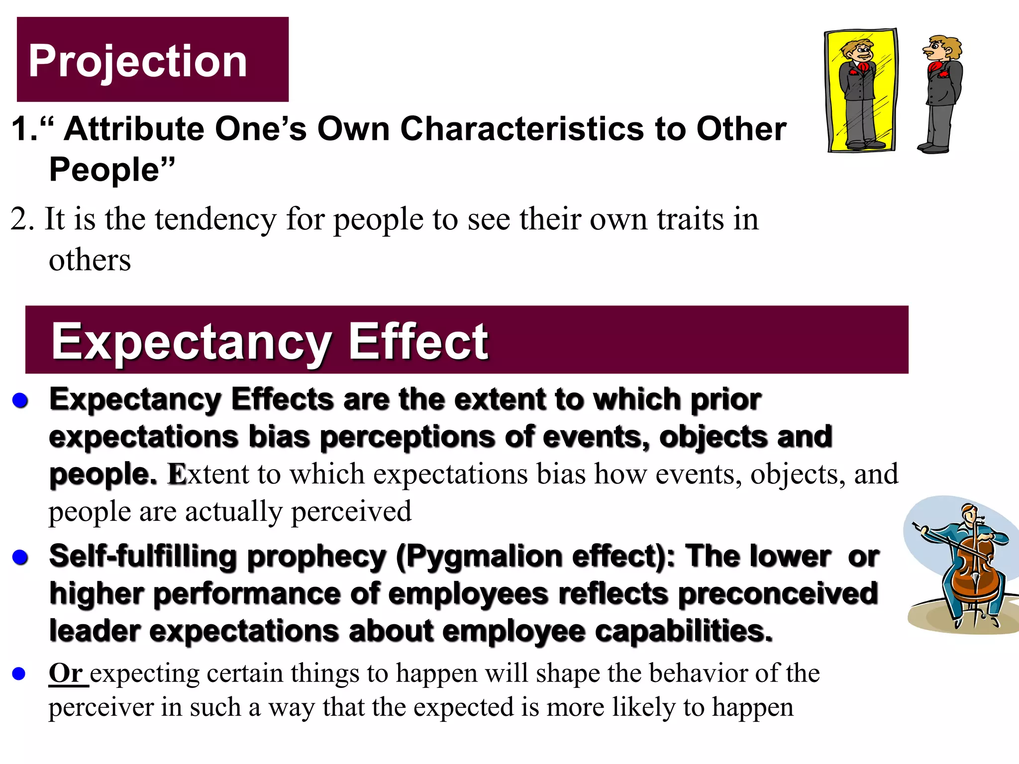 Projection
1.“ Attribute One’s Own Characteristics to Other
People”
2. It is the tendency for people to see their own traits in
others
Expectancy Effect
 Expectancy Effects are the extent to which prior
expectations bias perceptions of events, objects and
people. Extent to which expectations bias how events, objects, and
people are actually perceived
 Self-fulfilling prophecy (Pygmalion effect): The lower or
higher performance of employees reflects preconceived
leader expectations about employee capabilities.
 Or expecting certain things to happen will shape the behavior of the
perceiver in such a way that the expected is more likely to happen
 