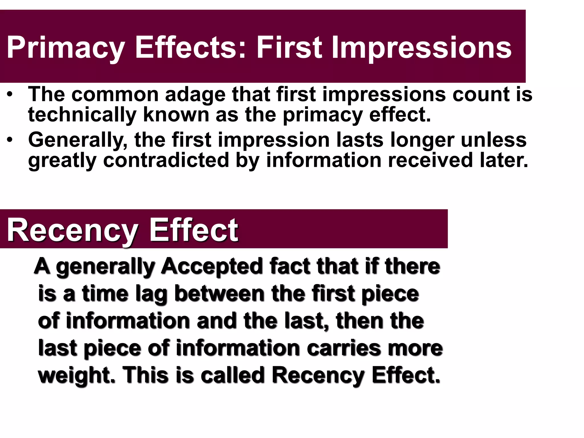 Primacy Effects: First Impressions
• The common adage that first impressions count is
technically known as the primacy effect.
• Generally, the first impression lasts longer unless
greatly contradicted by information received later.
Recency Effect
A generally Accepted fact that if there
is a time lag between the first piece
of information and the last, then the
last piece of information carries more
weight. This is called Recency Effect.
 