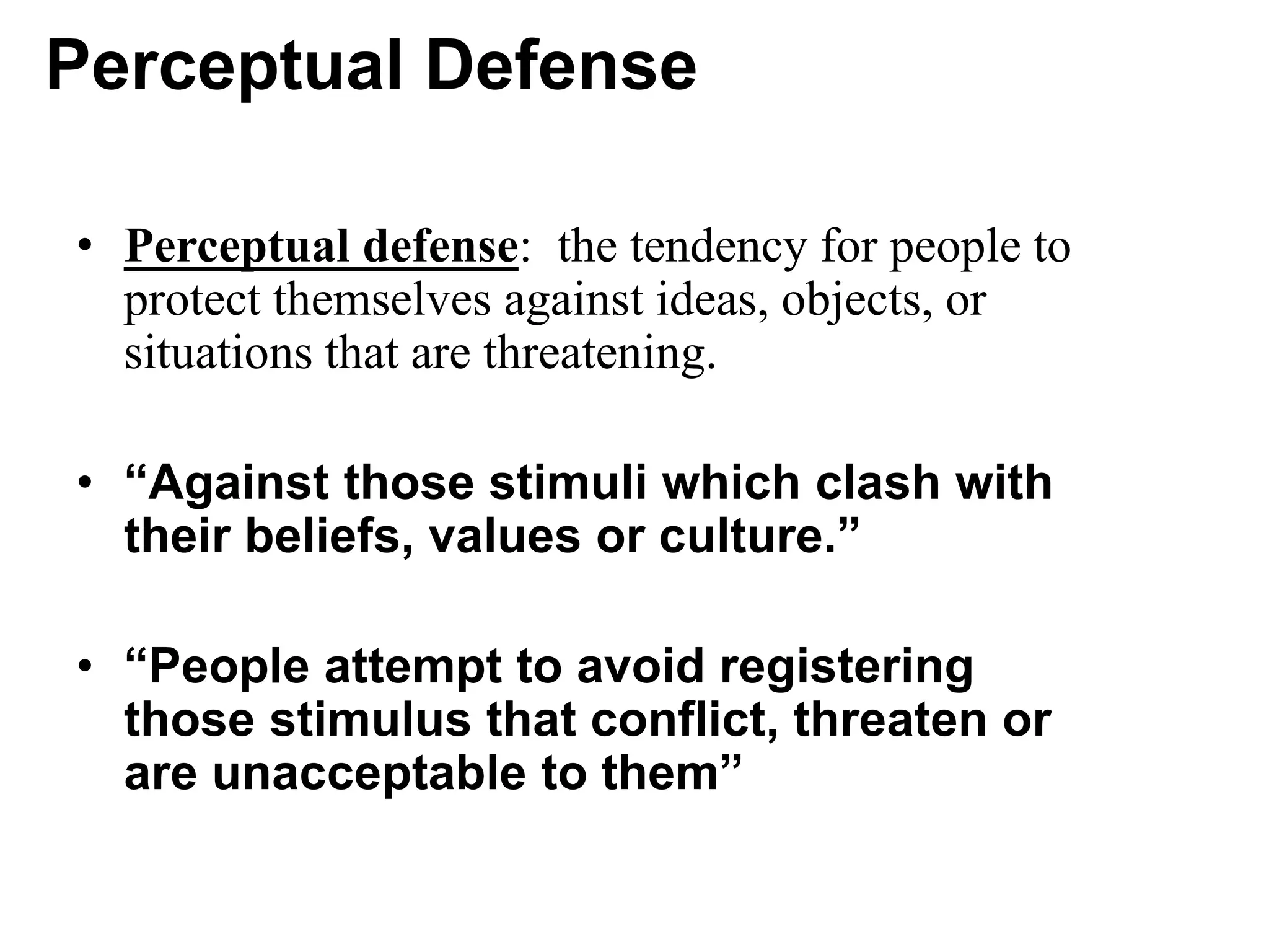 Perceptual Defense
• Perceptual defense: the tendency for people to
protect themselves against ideas, objects, or
situations that are threatening.
• “Against those stimuli which clash with
their beliefs, values or culture.”
• “People attempt to avoid registering
those stimulus that conflict, threaten or
are unacceptable to them”
 