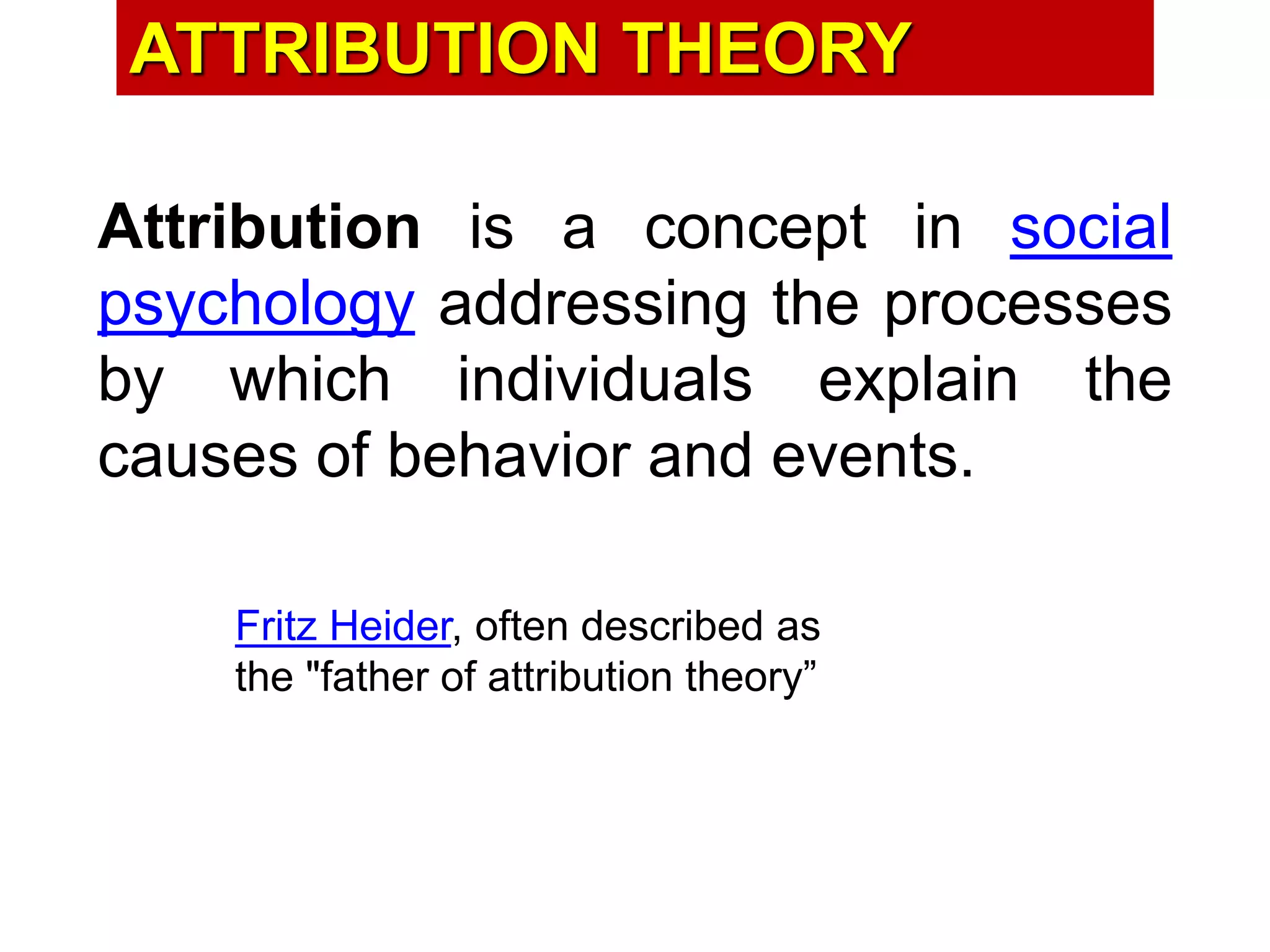 ATTRIBUTION THEORY
Attribution is a concept in social
psychology addressing the processes
by which individuals explain the
causes of behavior and events.
Fritz Heider, often described as
the "father of attribution theory”
 