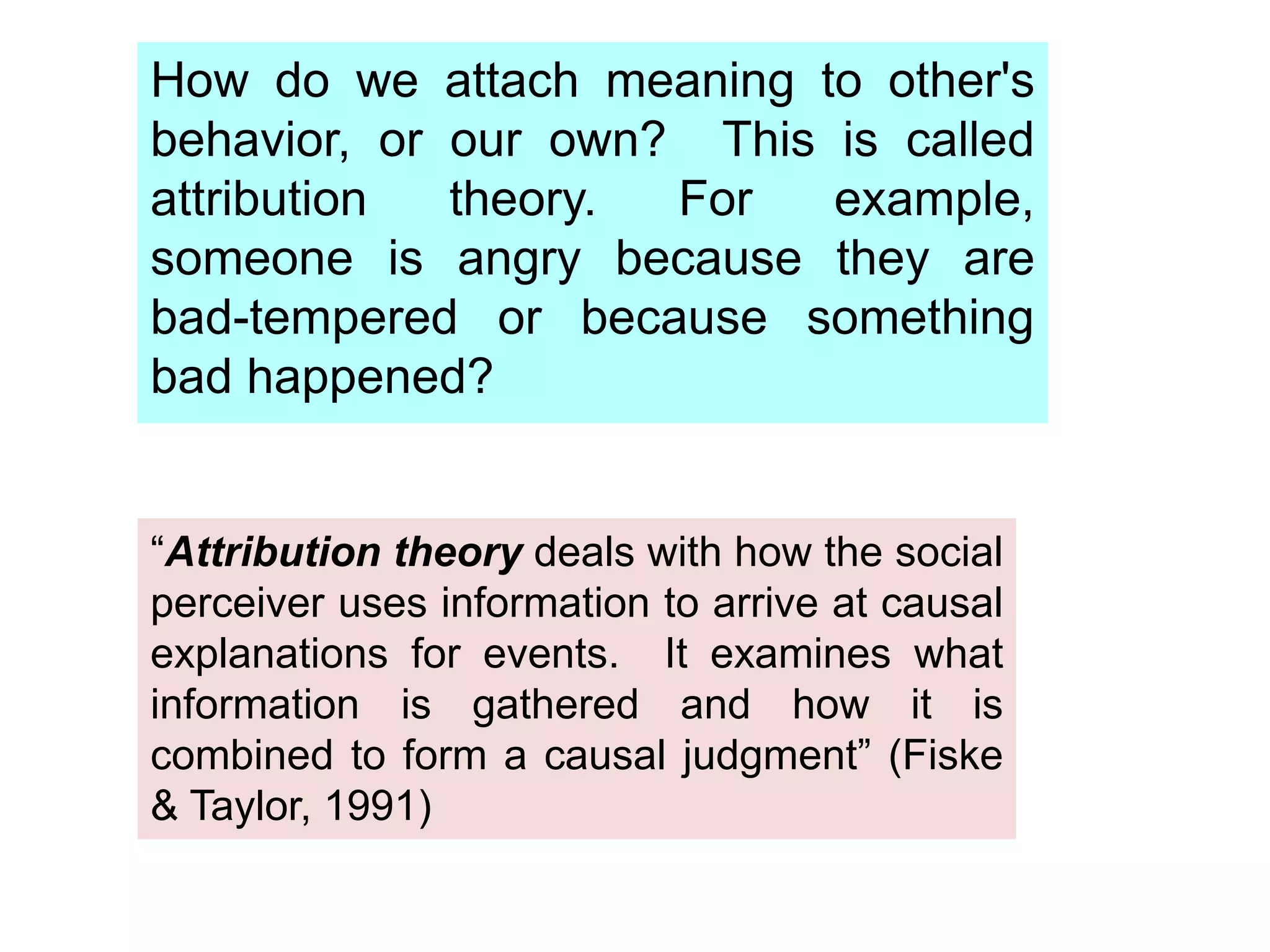 How do we attach meaning to other's
behavior, or our own? This is called
attribution theory. For example,
someone is angry because they are
bad-tempered or because something
bad happened?
“Attribution theory deals with how the social
perceiver uses information to arrive at causal
explanations for events. It examines what
information is gathered and how it is
combined to form a causal judgment” (Fiske
& Taylor, 1991)
 