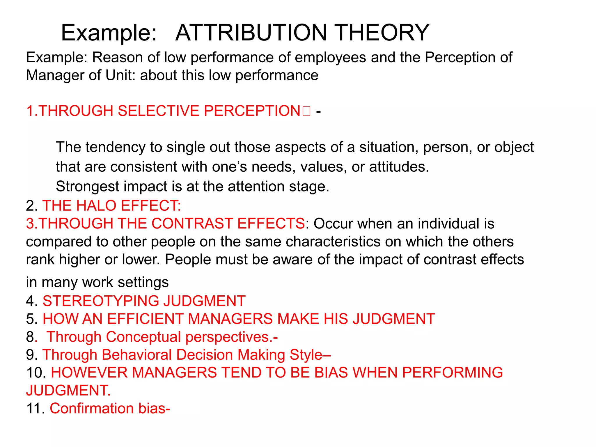 Example: Reason of low performance of employees and the Perception of
Manager of Unit: about this low performance
1.THROUGH SELECTIVE PERCEPTION -
The tendency to single out those aspects of a situation, person, or object
that are consistent with one’s needs, values, or attitudes.
Strongest impact is at the attention stage.
2. THE HALO EFFECT:
3.THROUGH THE CONTRAST EFFECTS: Occur when an individual is
compared to other people on the same characteristics on which the others
rank higher or lower. People must be aware of the impact of contrast effects
in many work settings
4. STEREOTYPING JUDGMENT
5. HOW AN EFFICIENT MANAGERS MAKE HIS JUDGMENT
8. Through Conceptual perspectives.-
9. Through Behavioral Decision Making Style–
10. HOWEVER MANAGERS TEND TO BE BIAS WHEN PERFORMING
JUDGMENT.
11. Confirmation bias-
Example: ATTRIBUTION THEORY
 