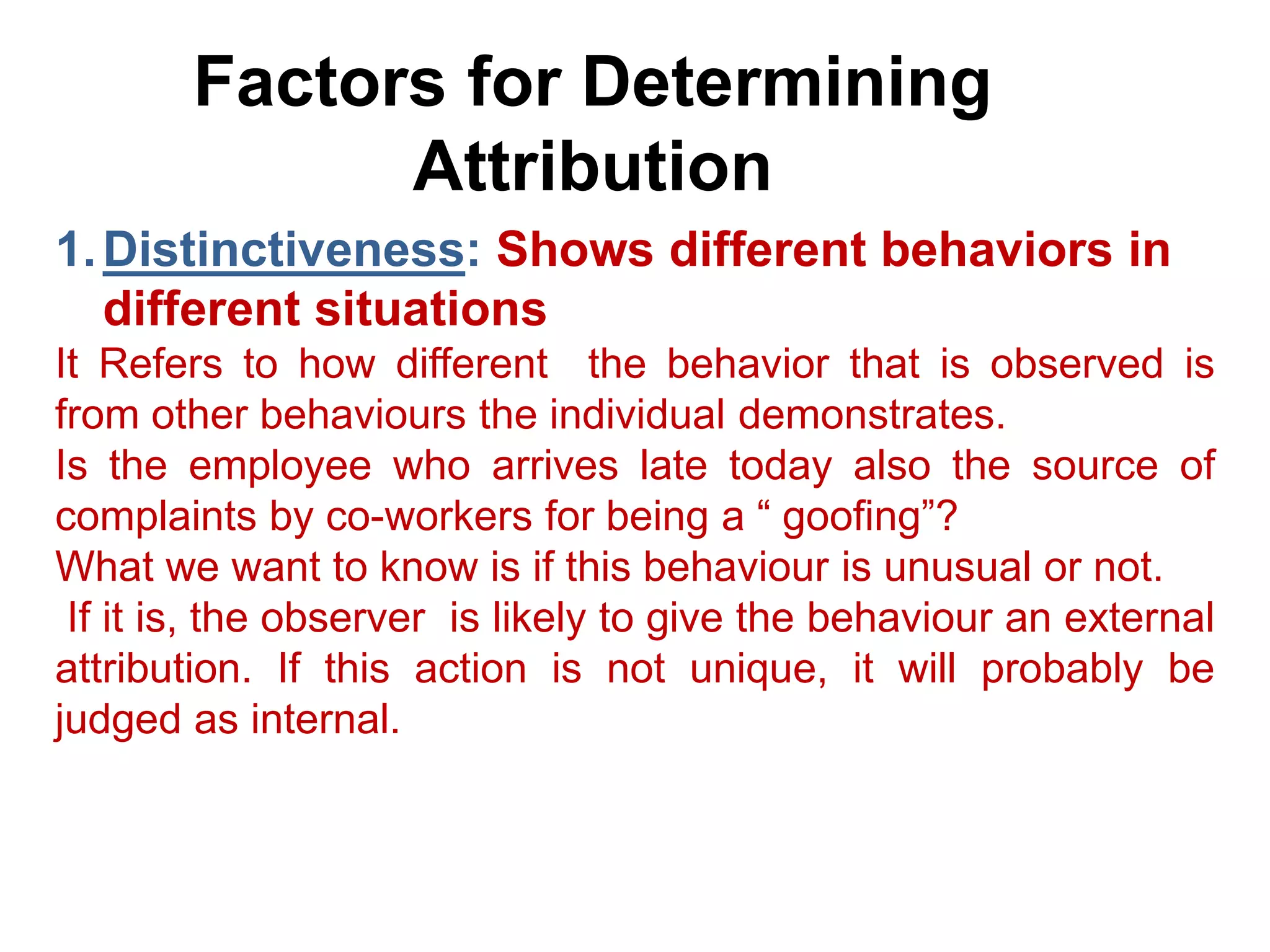 Factors for Determining
Attribution
1.Distinctiveness: Shows different behaviors in
different situations
It Refers to how different the behavior that is observed is
from other behaviours the individual demonstrates.
Is the employee who arrives late today also the source of
complaints by co-workers for being a “ goofing”?
What we want to know is if this behaviour is unusual or not.
If it is, the observer is likely to give the behaviour an external
attribution. If this action is not unique, it will probably be
judged as internal.
 