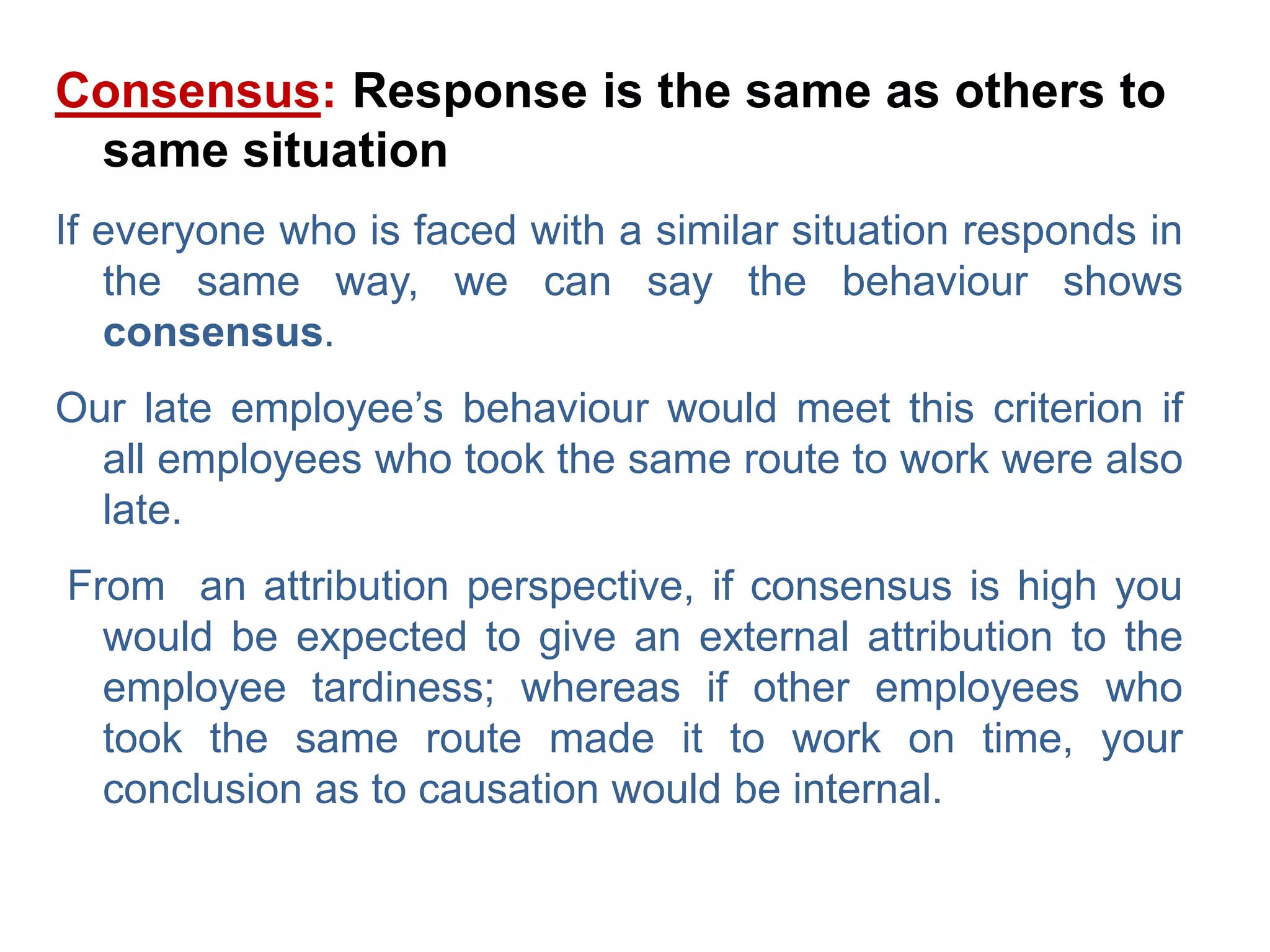 Consensus: Response is the same as others to
same situation
If everyone who is faced with a similar situation responds in
the same way, we can say the behaviour shows
consensus.
Our late employee’s behaviour would meet this criterion if
all employees who took the same route to work were also
late.
From an attribution perspective, if consensus is high you
would be expected to give an external attribution to the
employee tardiness; whereas if other employees who
took the same route made it to work on time, your
conclusion as to causation would be internal.
 