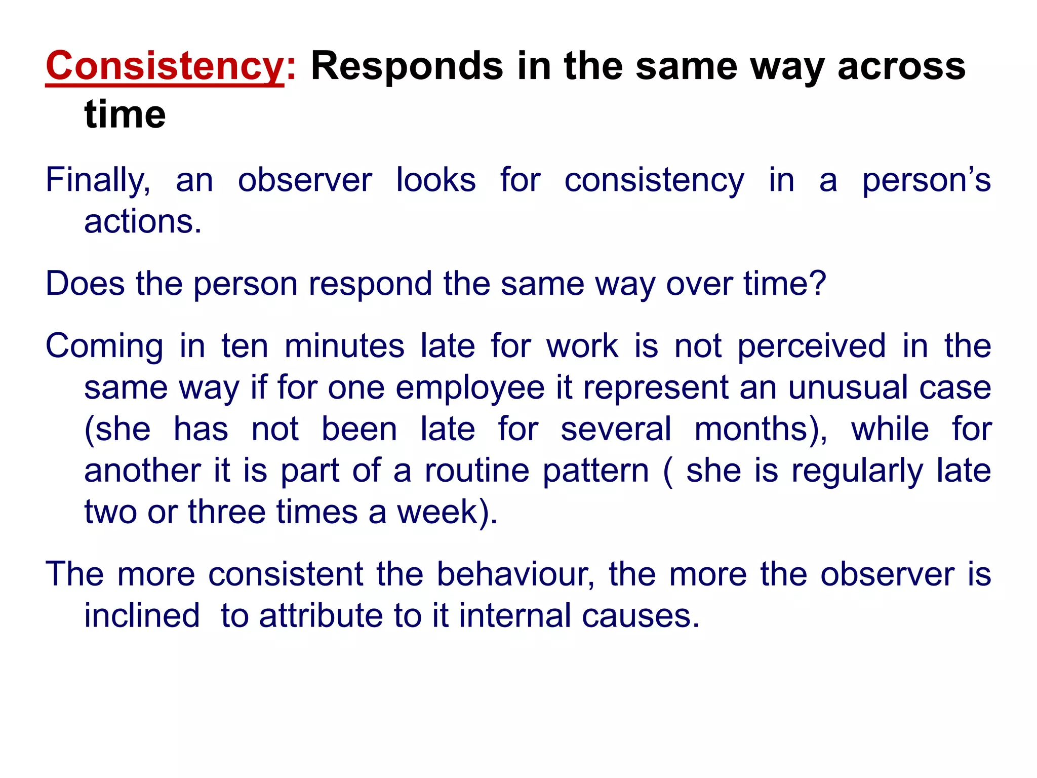 Consistency: Responds in the same way across
time
Finally, an observer looks for consistency in a person’s
actions.
Does the person respond the same way over time?
Coming in ten minutes late for work is not perceived in the
same way if for one employee it represent an unusual case
(she has not been late for several months), while for
another it is part of a routine pattern ( she is regularly late
two or three times a week).
The more consistent the behaviour, the more the observer is
inclined to attribute to it internal causes.
 