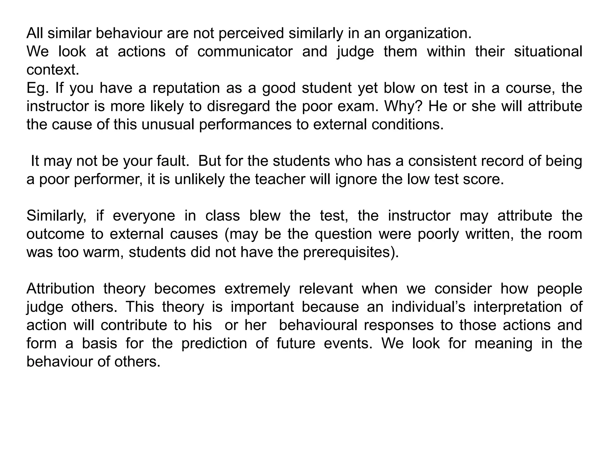 All similar behaviour are not perceived similarly in an organization.
We look at actions of communicator and judge them within their situational
context.
Eg. If you have a reputation as a good student yet blow on test in a course, the
instructor is more likely to disregard the poor exam. Why? He or she will attribute
the cause of this unusual performances to external conditions.
It may not be your fault. But for the students who has a consistent record of being
a poor performer, it is unlikely the teacher will ignore the low test score.
Similarly, if everyone in class blew the test, the instructor may attribute the
outcome to external causes (may be the question were poorly written, the room
was too warm, students did not have the prerequisites).
Attribution theory becomes extremely relevant when we consider how people
judge others. This theory is important because an individual’s interpretation of
action will contribute to his or her behavioural responses to those actions and
form a basis for the prediction of future events. We look for meaning in the
behaviour of others.
 
