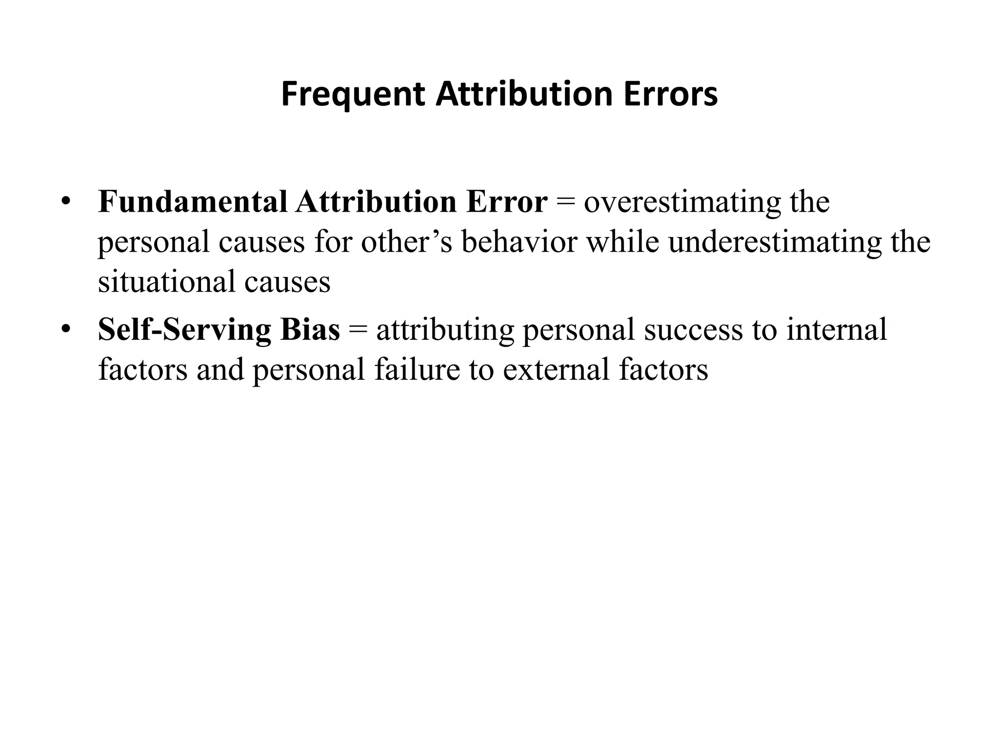 Frequent Attribution Errors
• Fundamental Attribution Error = overestimating the
personal causes for other’s behavior while underestimating the
situational causes
• Self-Serving Bias = attributing personal success to internal
factors and personal failure to external factors
 
