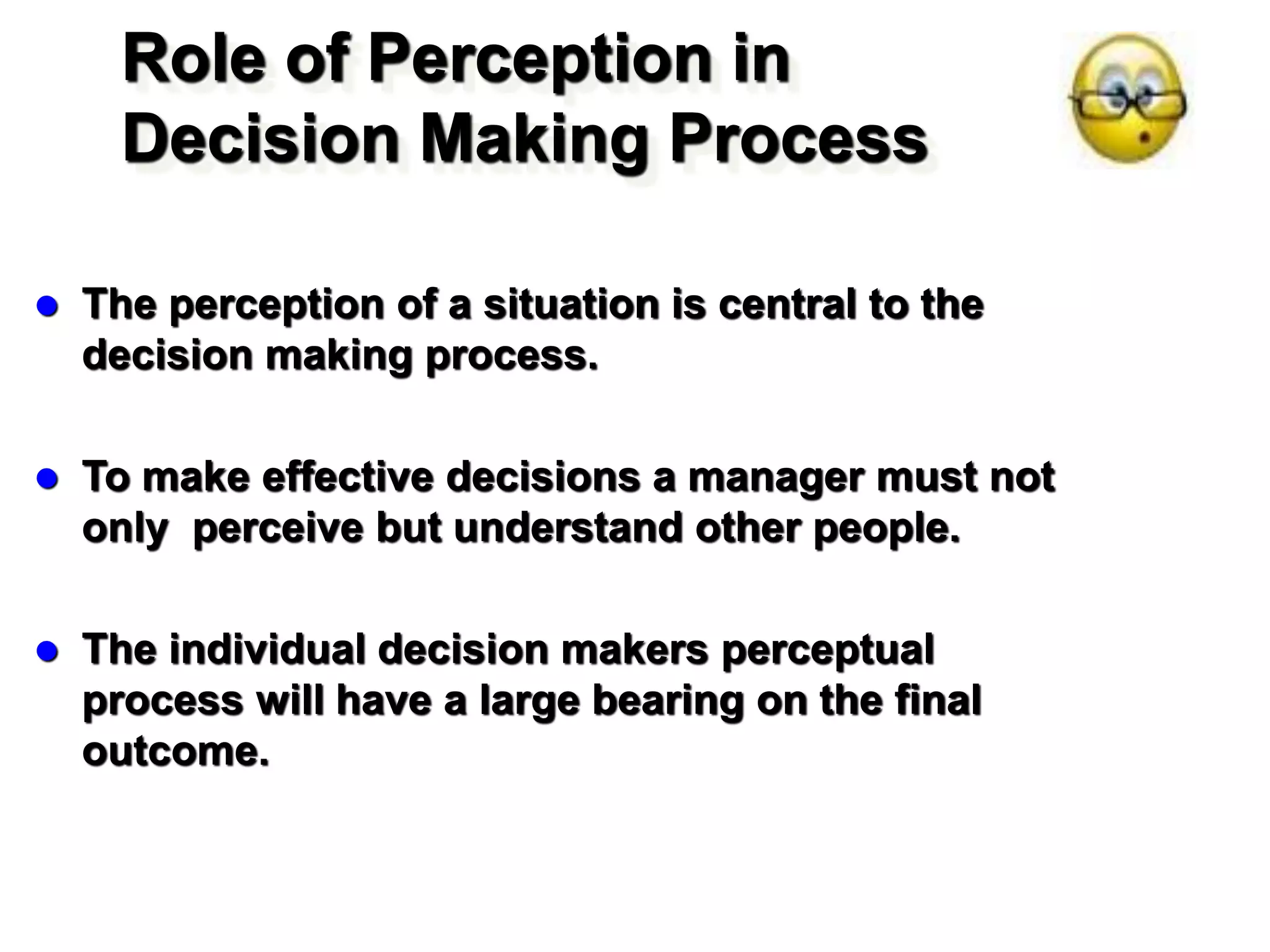 Role of Perception in
Decision Making Process
 The perception of a situation is central to the
decision making process.
 To make effective decisions a manager must not
only perceive but understand other people.
 The individual decision makers perceptual
process will have a large bearing on the final
outcome.
 