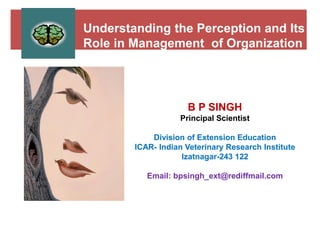 Understanding the Perception and Its
Role in Management of Organization
B P SINGH
Principal Scientist
Division of Extension Education
ICAR- Indian Veterinary Research Institute
Izatnagar-243 122
Email: bpsingh_ext@rediffmail.com
 