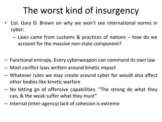 The worst kind of insurgency
• Col. Gary D. Brown on why we won’t see international norms in
cyber:
– Laws came from custo...