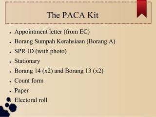 The PACA Kit
●    Appointment letter (from EC)
●    Borang Sumpah Kerahsiaan (Borang A)
●    SPR ID (with photo)
●    Stationary
●    Borang 14 (x2) and Borang 13 (x2)
●    Count form
●    Paper
●    Electoral roll
 