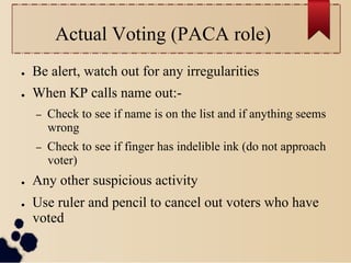 Actual Voting (PACA role)
●    Be alert, watch out for any irregularities
●    When KP calls name out:-
     –    Check to see if name is on the list and if anything seems
          wrong
     –    Check to see if finger has indelible ink (do not approach
          voter)
●    Any other suspicious activity
●    Use ruler and pencil to cancel out voters who have
     voted
 