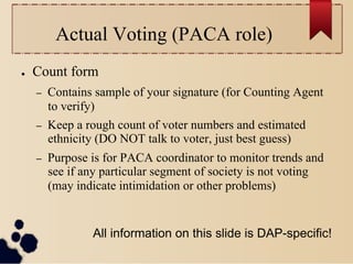 Actual Voting (PACA role)
●    Count form
     –    Contains sample of your signature (for Counting Agent
          to verify)
     –    Keep a rough count of voter numbers and estimated
          ethnicity (DO NOT talk to voter, just best guess)
     –    Purpose is for PACA coordinator to monitor trends and
          see if any particular segment of society is not voting
          (may indicate intimidation or other problems)


                  All information on this slide is DAP-specific!
 