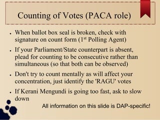 Counting of Votes (PACA role)
●    When ballot box seal is broken, check with
     signature on count form (1st Polling Agent)
●    If your Parliament/State counterpart is absent,
     plead for counting to be consecutive rather than
     simultaneous (so that both can be observed)
●    Don't try to count mentally as will affect your
     concentration, just identify the 'RAGU' votes
●    If Kerani Mengundi is going too fast, ask to slow
     down
               All information on this slide is DAP-specific!
 