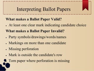 Interpreting Ballot Papers
What makes a Ballot Paper Valid?
●    At least one clear mark indicating candidate choice
What makes a Ballot Paper Invalid?
●    Party symbols/drawings/words/names
●    Markings on more than one candidate
●    Missing perforation
●    Mark is outside the candidate's row
●    Torn paper where perforation is missing
 