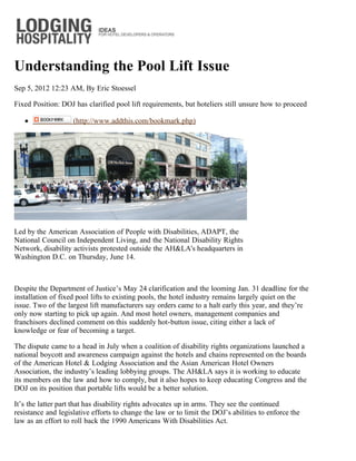 Understanding the Pool Lift Issue
Sep 5, 2012 12:23 AM, By Eric Stoessel

Fixed Position: DOJ has clarified pool lift requirements, but hoteliers still unsure how to proceed

                    (http://www.addthis.com/bookmark.php)




Led by the American Association of People with Disabilities, ADAPT, the
National Council on Independent Living, and the National Disability Rights
Network, disability activists protested outside the AH&LA's headquarters in
Washington D.C. on Thursday, June 14.



Despite the Department of Justice’s May 24 clarification and the looming Jan. 31 deadline for the
installation of fixed pool lifts to existing pools, the hotel industry remains largely quiet on the
issue. Two of the largest lift manufacturers say orders came to a halt early this year, and they’re
only now starting to pick up again. And most hotel owners, management companies and
franchisors declined comment on this suddenly hot-button issue, citing either a lack of
knowledge or fear of becoming a target.

The dispute came to a head in July when a coalition of disability rights organizations launched a
national boycott and awareness campaign against the hotels and chains represented on the boards
of the American Hotel & Lodging Association and the Asian American Hotel Owners
Association, the industry’s leading lobbying groups. The AH&LA says it is working to educate
its members on the law and how to comply, but it also hopes to keep educating Congress and the
DOJ on its position that portable lifts would be a better solution.

It’s the latter part that has disability rights advocates up in arms. They see the continued
resistance and legislative efforts to change the law or to limit the DOJ’s abilities to enforce the
law as an effort to roll back the 1990 Americans With Disabilities Act.
 