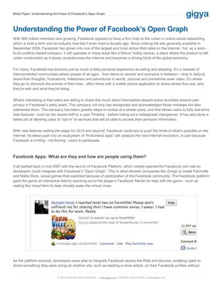 White Paper: Understanding the Power of Facebook’s Open Graph




Understanding the Power of Facebook’s Open Graph
With 800 million members and growing, Facebook appears to have a firm hold on the crown in online social networking,
which is both a term and an industry that didn’t even exist a decade ago. Since making the site generally available in
September 2006, Facebook has grown into one of the largest and most active Web sites on the Internet. Yet, as a soon-
to-be publicly traded company, it still operates in many ways like a Silicon Valley startup, a place where the product is still
under construction as it slowly revolutionizes the Internet and becomes a driving force of the global economy.


For many, Facebook has become just as much a daily personal experience as eating and sleeping. It’s a network of
interconnected communities where people of all ages - from teens to seniors and everyone in between - drop in daily to
share their thoughts, frustrations, milestones and adventures in words, pictures and sometimes even video. It’s where
they go to chronicle the events of their lives - often times with a mobile phone application to share where they are, who
they’re with and what they’re doing.


What’s interesting is that users are willing to share this much about themselves despite some stumbles around user
privacy in Facebook’s early years. The company not only has recognized and acknowledged those missteps but also
addressed them. The company has taken greater steps to evolve at a slower pace, one that allows users to fully test-drive
new features - such as the recent shift to a user Timeline - before rolling out a widespread changeover. It has also done a
better job of allowing users to “opt-in” to services that will be able to access their personal information.


With new features setting the stage for 2012 and beyond, Facebook continues to push the limits of what’s possible on the
Internet. Its latest push into an ecosystem of “frictionless apps” will catalyze the next Internet revolution, in part because
Facebook is inviting - not forcing - users to participate.



Facebook Apps: What are they and how are people using them?

It all started back in mid-2007 with the launch of Facebook Platform, which initially opened the Facebook.com site so
developers could integrate with Facebook’s “Open Graph.” This is what allowed companies like Zynga to create Farmville
and Mafia Wars, social games that exploded because of participation of the Facebook community. The Facebook platform
gave the game an interactive feel by reaching out to the player’s Facebook friends for help with the game - such as
visiting the virtual farm to help virtually water the virtual crops.




As the platform evolved, developers were able to integrate Facebook across the Web and devices, enabling users to
share something they were doing on another site, such as reading a news article, on their Facebook profiles without


                             © 2011 GIGYA ALL RIGHTS RESERVED. | www.gigya.com | CONTACT: 650.353.7230 or sales@gigya.com
 