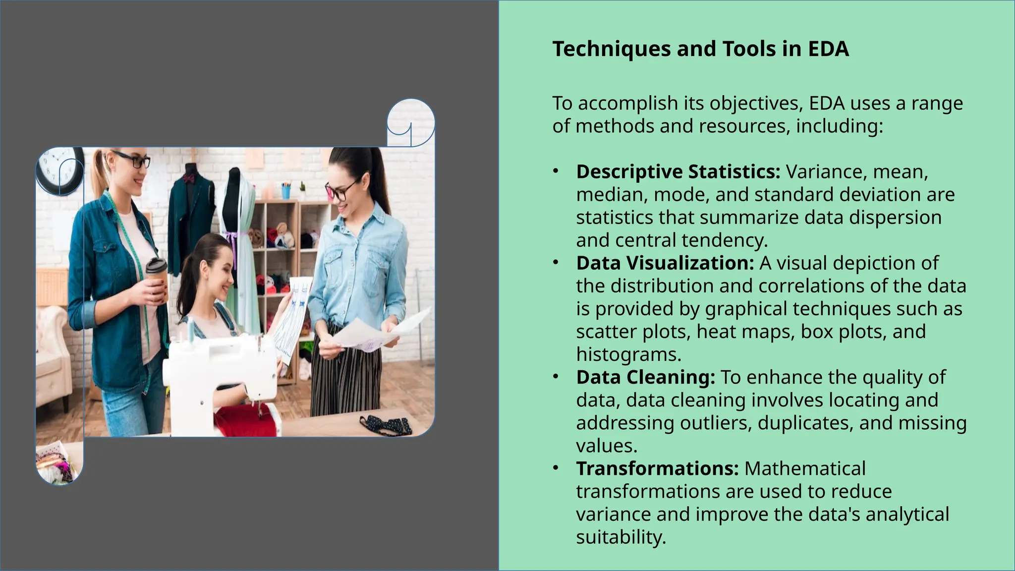 Techniques and Tools in EDA
To accomplish its objectives, EDA uses a range
of methods and resources, including:
• Descriptive Statistics: Variance, mean,
median, mode, and standard deviation are
statistics that summarize data dispersion
and central tendency.
• Data Visualization: A visual depiction of
the distribution and correlations of the data
is provided by graphical techniques such as
scatter plots, heat maps, box plots, and
histograms.
• Data Cleaning: To enhance the quality of
data, data cleaning involves locating and
addressing outliers, duplicates, and missing
values.
• Transformations: Mathematical
transformations are used to reduce
variance and improve the data's analytical
suitability.
 