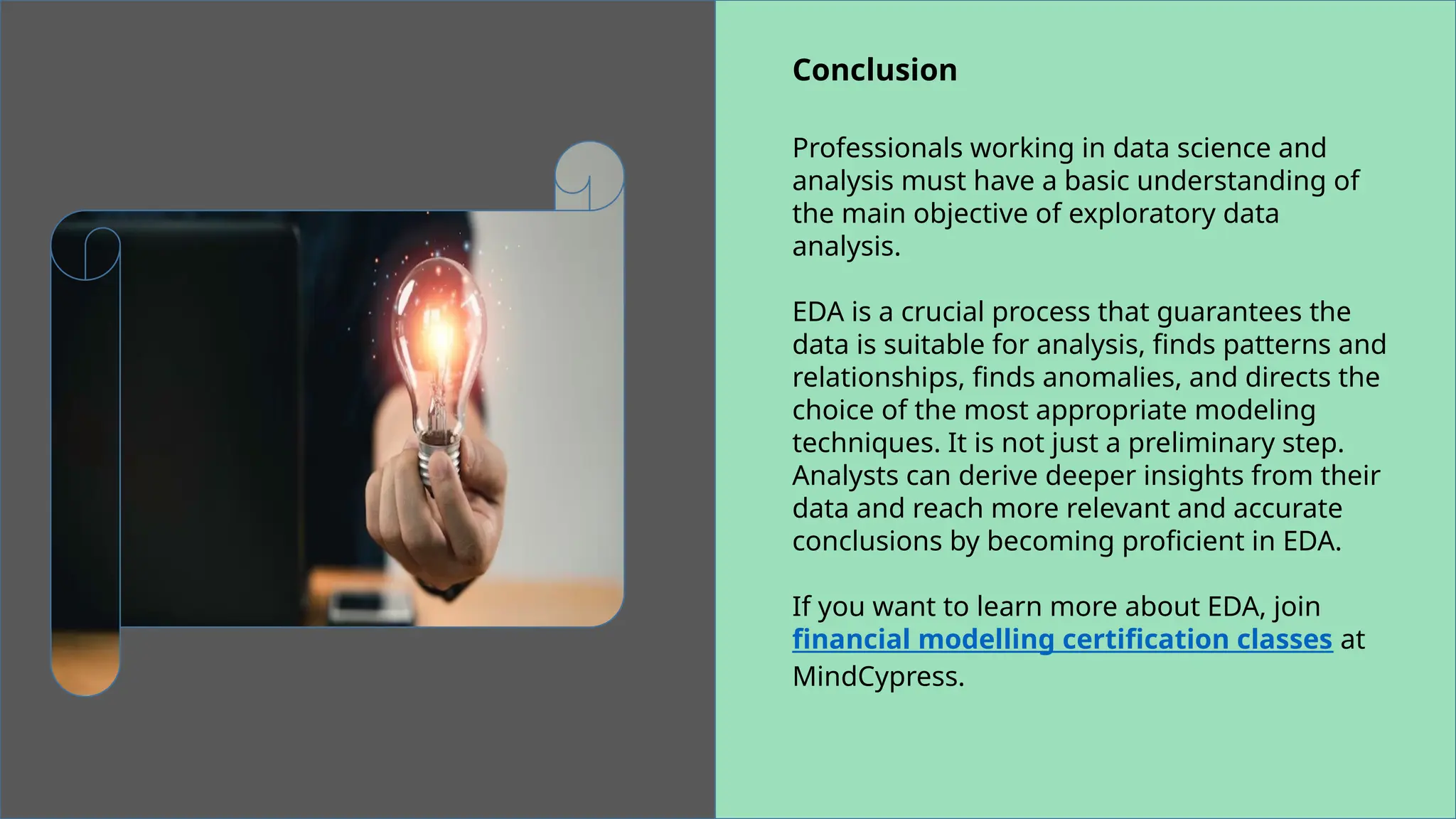 Conclusion
Professionals working in data science and
analysis must have a basic understanding of
the main objective of exploratory data
analysis.
EDA is a crucial process that guarantees the
data is suitable for analysis, finds patterns and
relationships, finds anomalies, and directs the
choice of the most appropriate modeling
techniques. It is not just a preliminary step.
Analysts can derive deeper insights from their
data and reach more relevant and accurate
conclusions by becoming proficient in EDA.
If you want to learn more about EDA, join
financial modelling certification classes at
MindCypress.
 
