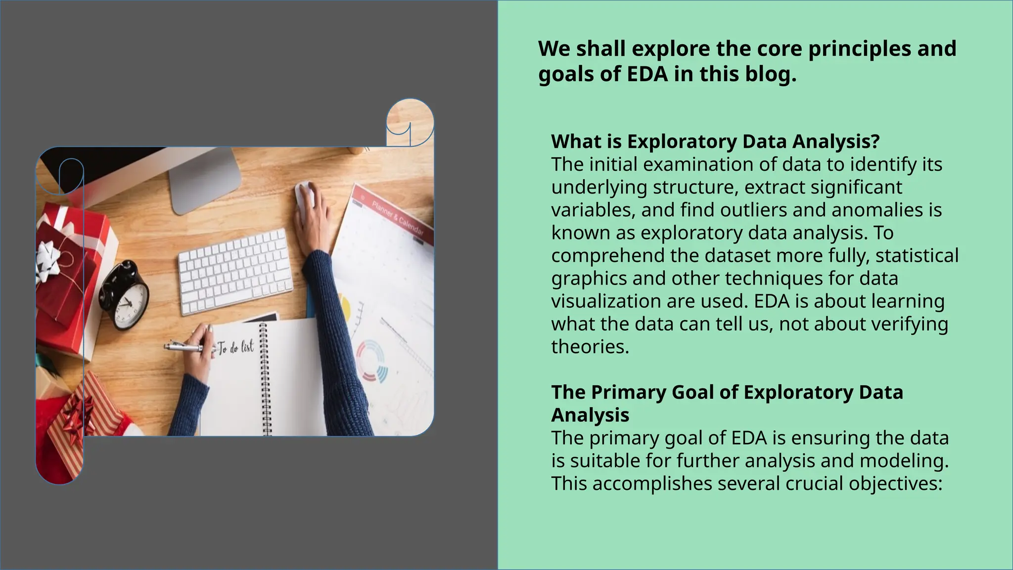 We shall explore the core principles and
goals of EDA in this blog.
What is Exploratory Data Analysis?
The initial examination of data to identify its
underlying structure, extract significant
variables, and find outliers and anomalies is
known as exploratory data analysis. To
comprehend the dataset more fully, statistical
graphics and other techniques for data
visualization are used. EDA is about learning
what the data can tell us, not about verifying
theories.
The Primary Goal of Exploratory Data
Analysis
The primary goal of EDA is ensuring the data
is suitable for further analysis and modeling.
This accomplishes several crucial objectives:
 