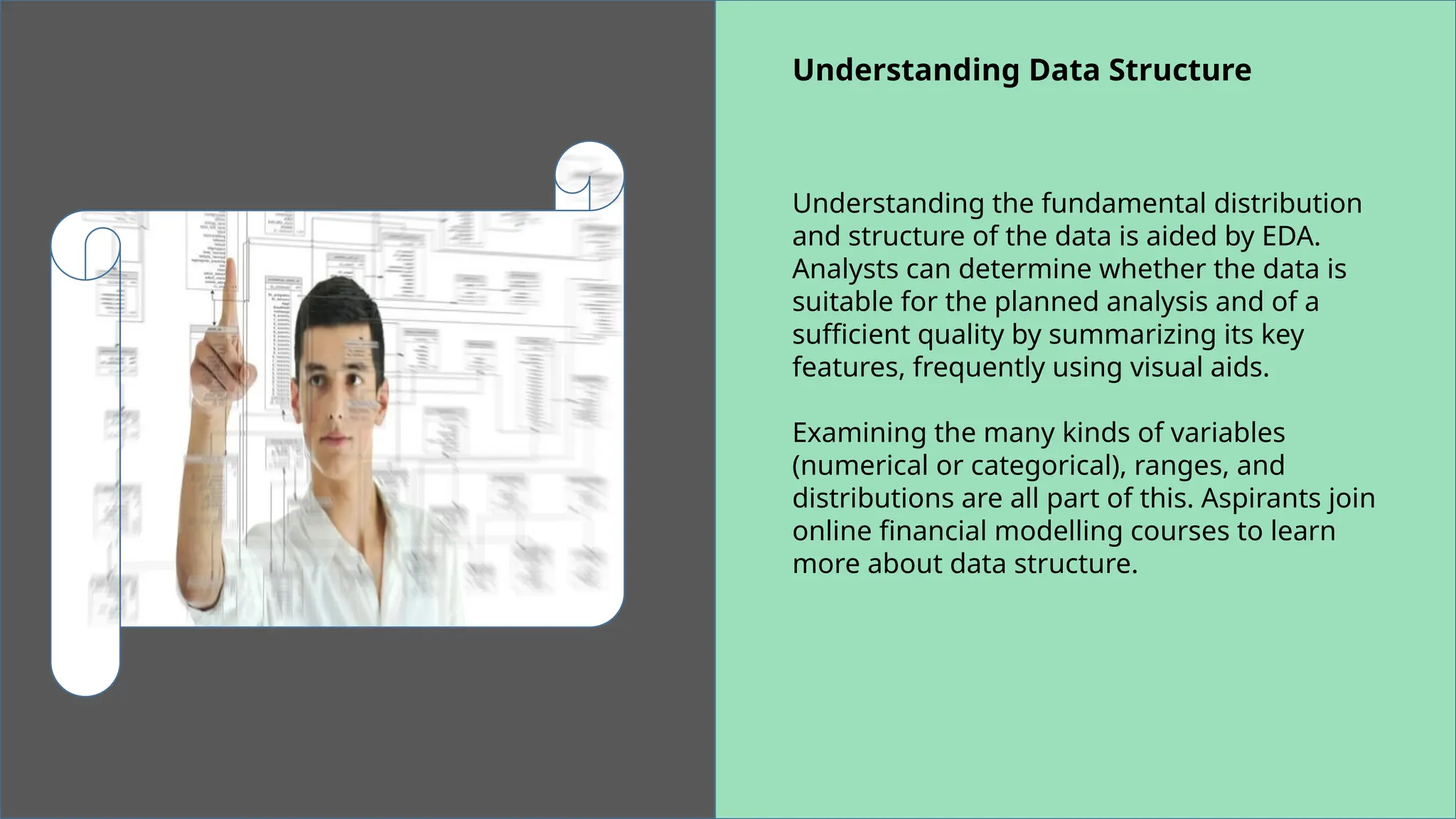 Understanding Data Structure
Understanding the fundamental distribution
and structure of the data is aided by EDA.
Analysts can determine whether the data is
suitable for the planned analysis and of a
sufficient quality by summarizing its key
features, frequently using visual aids.
Examining the many kinds of variables
(numerical or categorical), ranges, and
distributions are all part of this. Aspirants join
online financial modelling courses to learn
more about data structure.
 