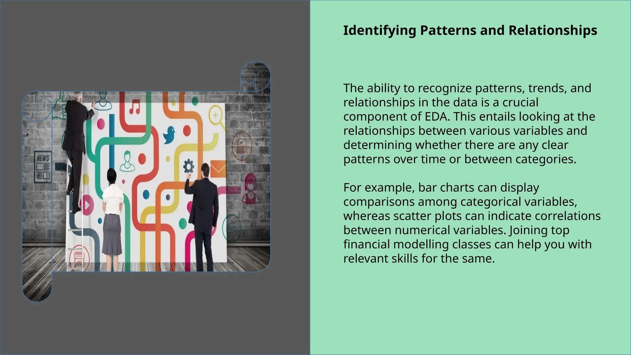 Identifying Patterns and Relationships
The ability to recognize patterns, trends, and
relationships in the data is a crucial
component of EDA. This entails looking at the
relationships between various variables and
determining whether there are any clear
patterns over time or between categories.
For example, bar charts can display
comparisons among categorical variables,
whereas scatter plots can indicate correlations
between numerical variables. Joining top
financial modelling classes can help you with
relevant skills for the same.
 