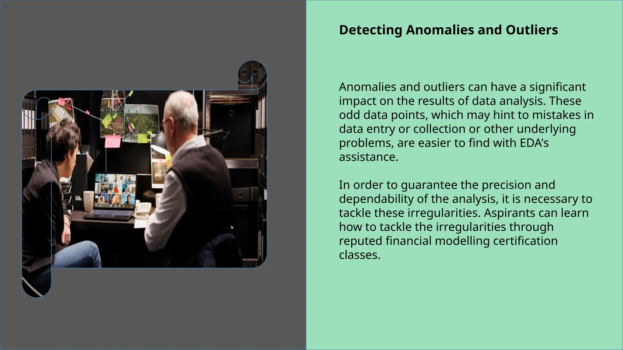 Detecting Anomalies and Outliers
Anomalies and outliers can have a significant
impact on the results of data analysis. These
odd data points, which may hint to mistakes in
data entry or collection or other underlying
problems, are easier to find with EDA's
assistance.
In order to guarantee the precision and
dependability of the analysis, it is necessary to
tackle these irregularities. Aspirants can learn
how to tackle the irregularities through
reputed financial modelling certification
classes.
 
