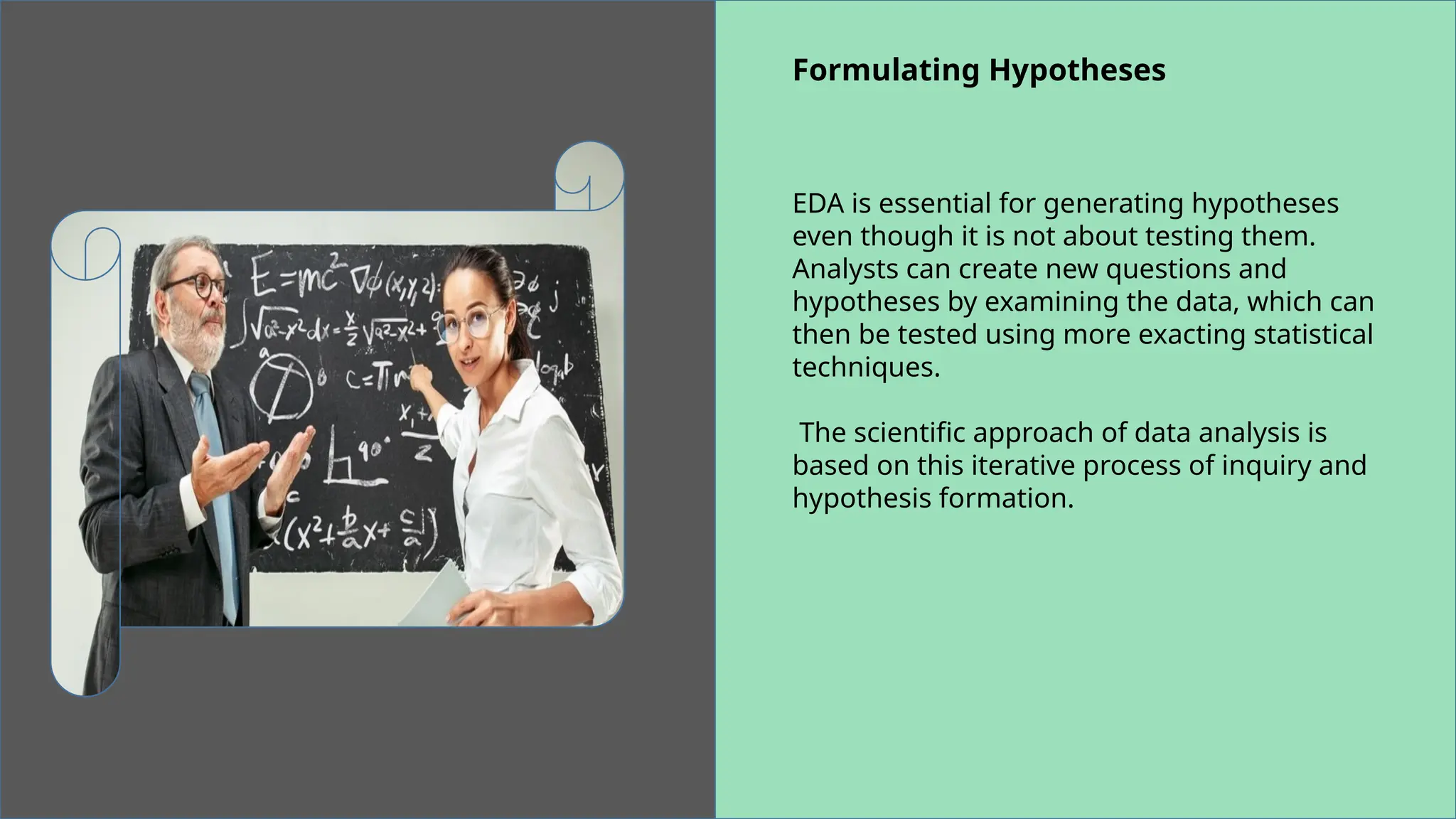 Formulating Hypotheses
EDA is essential for generating hypotheses
even though it is not about testing them.
Analysts can create new questions and
hypotheses by examining the data, which can
then be tested using more exacting statistical
techniques.
The scientific approach of data analysis is
based on this iterative process of inquiry and
hypothesis formation.
 