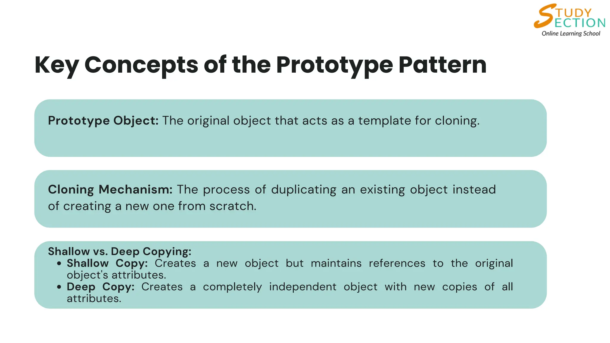 Key Concepts of the Prototype Pattern
Shallow vs. Deep Copying:
Shallow Copy: Creates a new object but maintains references to the original
object's attributes.
Deep Copy: Creates a completely independent object with new copies of all
attributes.
Prototype Object: The original object that acts as a template for cloning.
Cloning Mechanism: The process of duplicating an existing object instead
of creating a new one from scratch.
 