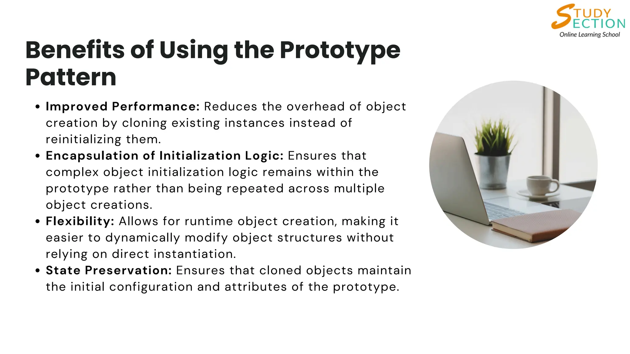Benefits of Using the Prototype
Pattern
Improved Performance: Reduces the overhead of object
creation by cloning existing instances instead of
reinitializing them.
Encapsulation of Initialization Logic: Ensures that
complex object initialization logic remains within the
prototype rather than being repeated across multiple
object creations.
Flexibility: Allows for runtime object creation, making it
easier to dynamically modify object structures without
relying on direct instantiation.
State Preservation: Ensures that cloned objects maintain
the initial configuration and attributes of the prototype.
 