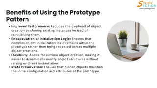 Benefits of Using the Prototype
Pattern
Improved Performance: Reduces the overhead of object
creation by cloning existing instances instead of
reinitializing them.
Encapsulation of Initialization Logic: Ensures that
complex object initialization logic remains within the
prototype rather than being repeated across multiple
object creations.
Flexibility: Allows for runtime object creation, making it
easier to dynamically modify object structures without
relying on direct instantiation.
State Preservation: Ensures that cloned objects maintain
the initial configuration and attributes of the prototype.
 