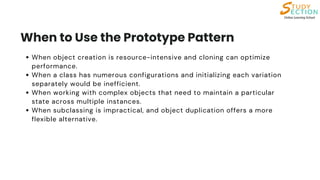 When object creation is resource-intensive and cloning can optimize
performance.
When a class has numerous configurations and initializing each variation
separately would be inefficient.
When working with complex objects that need to maintain a particular
state across multiple instances.
When subclassing is impractical, and object duplication offers a more
flexible alternative.
When to Use the Prototype Pattern
 