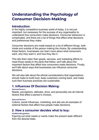 Understanding the Psychology of
Consumer Decision-Making
Introduction:
In the highly competitive business world of today, it is not just
important, but necessary for the success of any organisation to
understand how consumers make decisions. Consumer behaviour is
complicated, and there are a lot of things that affect what decisions
and preferences they make.
Consumer decisions are made based on a lot of different things, both
inside and outside of the person making the choice. By understanding
these factors, businesses can learn more about what consumers
want, why they want it, and how they like it.
This lets them tailor their goods, services, and marketing efforts to
meet those needs.In the parts that follow, we’ll talk about the
important factors that affect how consumers make decisions. Finally,
we’ll talk about ways that businesses can influence consumer
decisions.
We will also talk about the ethical considerations that organisations
should make to build trust, keep customers coming back, and make
sure their business practices are sustainable.
1. Influences Of Decision Making:
Internal Factors:
Needs, perceptions, attitudes, drive, and personality are all internal
factors that affect a person’s choices.
External Factors:
Culture, social influences, marketing, and ads are all examples of
external factors that affect how people make decisions.
2. How a consumer decides what to buy:
Problem Recognition:
Figuring out what needs or wants make the present state different
from the desired state.
 