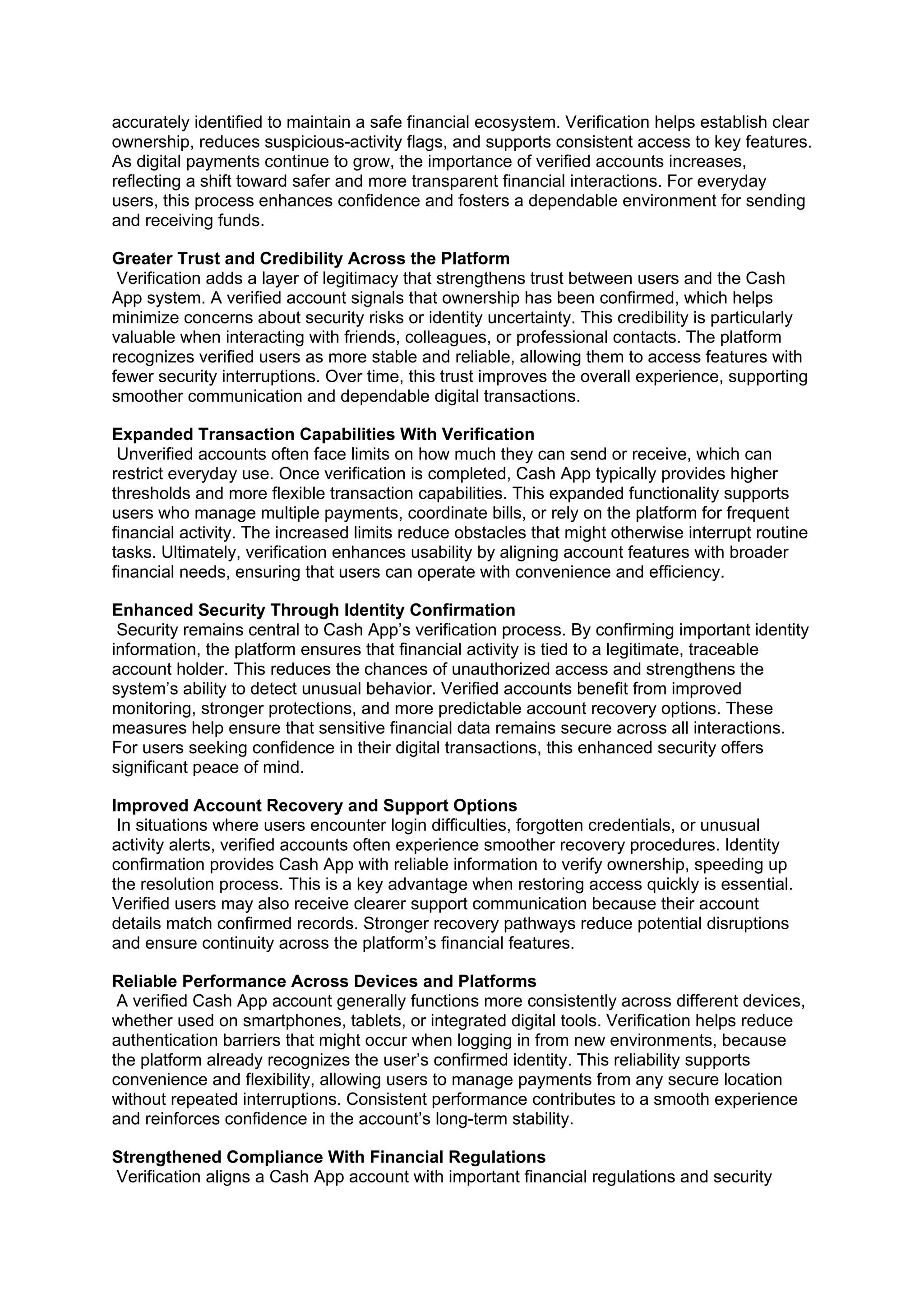 accurately identified to maintain a safe financial ecosystem. Verification helps establish clear
ownership, reduces suspicious-activity flags, and supports consistent access to key features.
As digital payments continue to grow, the importance of verified accounts increases,
reflecting a shift toward safer and more transparent financial interactions. For everyday
users, this process enhances confidence and fosters a dependable environment for sending
and receiving funds.
Greater Trust and Credibility Across the Platform
Verification adds a layer of legitimacy that strengthens trust between users and the Cash
App system. A verified account signals that ownership has been confirmed, which helps
minimize concerns about security risks or identity uncertainty. This credibility is particularly
valuable when interacting with friends, colleagues, or professional contacts. The platform
recognizes verified users as more stable and reliable, allowing them to access features with
fewer security interruptions. Over time, this trust improves the overall experience, supporting
smoother communication and dependable digital transactions.
Expanded Transaction Capabilities With Verification
Unverified accounts often face limits on how much they can send or receive, which can
restrict everyday use. Once verification is completed, Cash App typically provides higher
thresholds and more flexible transaction capabilities. This expanded functionality supports
users who manage multiple payments, coordinate bills, or rely on the platform for frequent
financial activity. The increased limits reduce obstacles that might otherwise interrupt routine
tasks. Ultimately, verification enhances usability by aligning account features with broader
financial needs, ensuring that users can operate with convenience and efficiency.
Enhanced Security Through Identity Confirmation
Security remains central to Cash App’s verification process. By confirming important identity
information, the platform ensures that financial activity is tied to a legitimate, traceable
account holder. This reduces the chances of unauthorized access and strengthens the
system’s ability to detect unusual behavior. Verified accounts benefit from improved
monitoring, stronger protections, and more predictable account recovery options. These
measures help ensure that sensitive financial data remains secure across all interactions.
For users seeking confidence in their digital transactions, this enhanced security offers
significant peace of mind.
Improved Account Recovery and Support Options
In situations where users encounter login difficulties, forgotten credentials, or unusual
activity alerts, verified accounts often experience smoother recovery procedures. Identity
confirmation provides Cash App with reliable information to verify ownership, speeding up
the resolution process. This is a key advantage when restoring access quickly is essential.
Verified users may also receive clearer support communication because their account
details match confirmed records. Stronger recovery pathways reduce potential disruptions
and ensure continuity across the platform’s financial features.
Reliable Performance Across Devices and Platforms
A verified Cash App account generally functions more consistently across different devices,
whether used on smartphones, tablets, or integrated digital tools. Verification helps reduce
authentication barriers that might occur when logging in from new environments, because
the platform already recognizes the user’s confirmed identity. This reliability supports
convenience and flexibility, allowing users to manage payments from any secure location
without repeated interruptions. Consistent performance contributes to a smooth experience
and reinforces confidence in the account’s long-term stability.
Strengthened Compliance With Financial Regulations
Verification aligns a Cash App account with important financial regulations and security
 