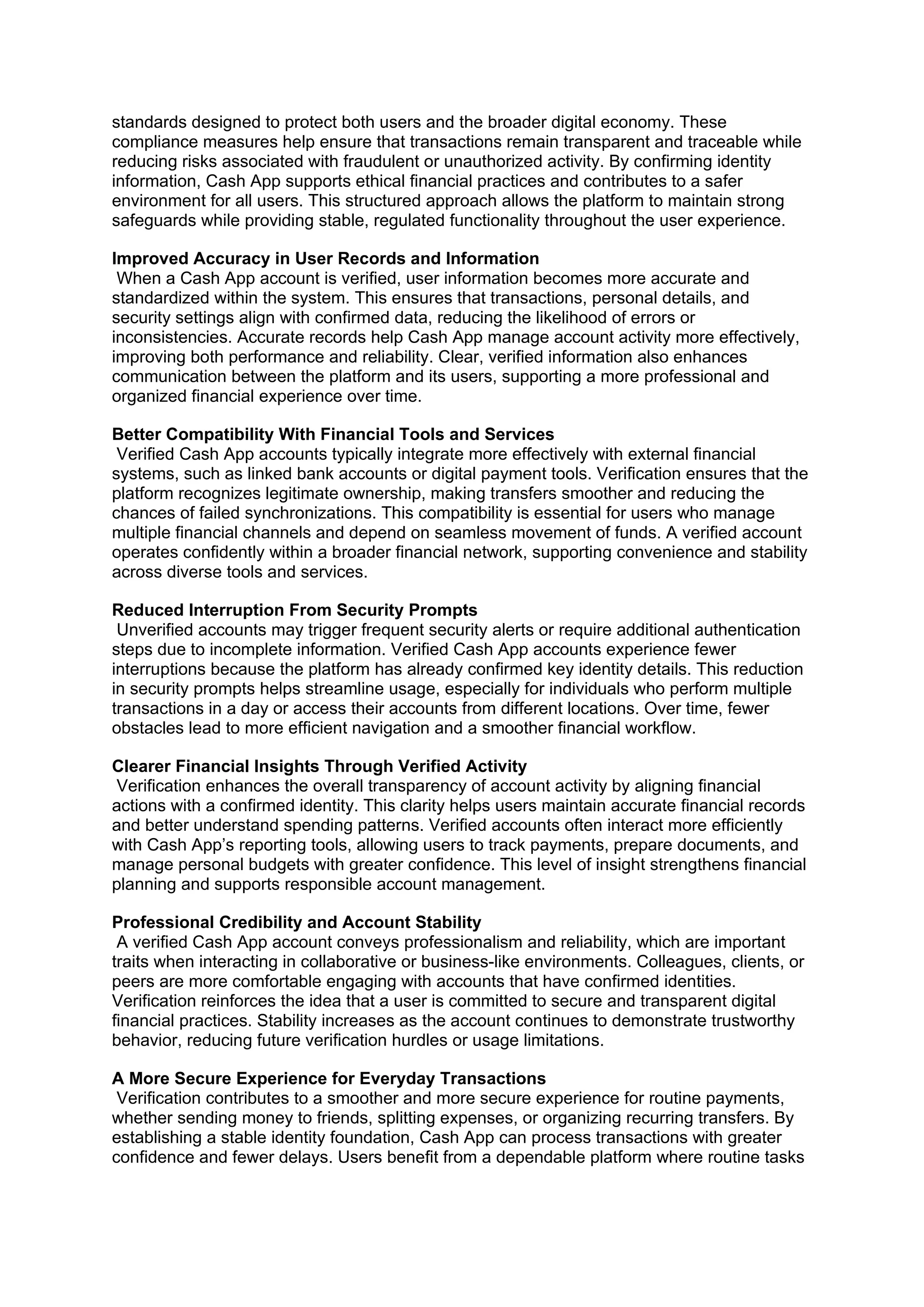 standards designed to protect both users and the broader digital economy. These
compliance measures help ensure that transactions remain transparent and traceable while
reducing risks associated with fraudulent or unauthorized activity. By confirming identity
information, Cash App supports ethical financial practices and contributes to a safer
environment for all users. This structured approach allows the platform to maintain strong
safeguards while providing stable, regulated functionality throughout the user experience.
Improved Accuracy in User Records and Information
When a Cash App account is verified, user information becomes more accurate and
standardized within the system. This ensures that transactions, personal details, and
security settings align with confirmed data, reducing the likelihood of errors or
inconsistencies. Accurate records help Cash App manage account activity more effectively,
improving both performance and reliability. Clear, verified information also enhances
communication between the platform and its users, supporting a more professional and
organized financial experience over time.
Better Compatibility With Financial Tools and Services
Verified Cash App accounts typically integrate more effectively with external financial
systems, such as linked bank accounts or digital payment tools. Verification ensures that the
platform recognizes legitimate ownership, making transfers smoother and reducing the
chances of failed synchronizations. This compatibility is essential for users who manage
multiple financial channels and depend on seamless movement of funds. A verified account
operates confidently within a broader financial network, supporting convenience and stability
across diverse tools and services.
Reduced Interruption From Security Prompts
Unverified accounts may trigger frequent security alerts or require additional authentication
steps due to incomplete information. Verified Cash App accounts experience fewer
interruptions because the platform has already confirmed key identity details. This reduction
in security prompts helps streamline usage, especially for individuals who perform multiple
transactions in a day or access their accounts from different locations. Over time, fewer
obstacles lead to more efficient navigation and a smoother financial workflow.
Clearer Financial Insights Through Verified Activity
Verification enhances the overall transparency of account activity by aligning financial
actions with a confirmed identity. This clarity helps users maintain accurate financial records
and better understand spending patterns. Verified accounts often interact more efficiently
with Cash App’s reporting tools, allowing users to track payments, prepare documents, and
manage personal budgets with greater confidence. This level of insight strengthens financial
planning and supports responsible account management.
Professional Credibility and Account Stability
A verified Cash App account conveys professionalism and reliability, which are important
traits when interacting in collaborative or business-like environments. Colleagues, clients, or
peers are more comfortable engaging with accounts that have confirmed identities.
Verification reinforces the idea that a user is committed to secure and transparent digital
financial practices. Stability increases as the account continues to demonstrate trustworthy
behavior, reducing future verification hurdles or usage limitations.
A More Secure Experience for Everyday Transactions
Verification contributes to a smoother and more secure experience for routine payments,
whether sending money to friends, splitting expenses, or organizing recurring transfers. By
establishing a stable identity foundation, Cash App can process transactions with greater
confidence and fewer delays. Users benefit from a dependable platform where routine tasks
 