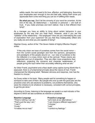 safety needs, the next need is for love, affection, and belonging. Assuming
       your employees earn enough to live and feel safe, letting them know you
       appreciate them is the next thing you can do in fulfilling their needs.

       Do what you say. Don’t let the sincerity of your word be uncertain. At the
       end of the day, all relationships — business or personal — are built on
       trust. If you make promises and don’t deliver, how is that different than
       lying?

As a manager you have an ability to bring about certain behaviors in your
employees by the way that you treat them. However, what if you are the
“Galatea” of the relationship – the employee? How are you internalizing the cues
of expectation from your superiors? Do you feel they inadequately reflect who
you really are and what you are capable of doing?

Stephen Covey, author of the “The Seven Habits of Highly Effective People,”
writes:

   “If the only vision we have of ourselves comes from the social mirror –
   from the current social paradigm and from the opinions, perceptions
   and paradigms of the people around us – our view of ourselves is like
   the reflection in a crazy mirror room at the carnival. These visions are
   disjointed and out of proportion. They are often more projections than
   reflections, projecting the concerns and character weaknesses of
   people giving the input rather than accurately reflecting what we are.”

As Viktor Frankl, psychiatrist and a Nazi death camp captive during World War II,
espoused, there is a fundamental principle about the nature of man. Frankl
championed the following belief, “Between stimulus and response, man has the
freedom to choose.”

As Covey writes in his book, “Many people wait for something to happen or
someone to take care of them. But people who end up with the good jobs are the
proactive ones who are solutions to problems, not problems themselves, who
seize the initiative to do whatever is necessary, consistent with correct principles,
to get the job done.”

According to Covey, listening to the language we speak is a real indicator of the
degree to which we see ourselves as reactive or proactive.

Reactive Language                         Proactive Language
“There’s nothing I can do.”               “Let’s look at our alternatives.”
“That’s just the way I am.”               “I can choose a different approach.”
“I can’t.”                                “I choose.”
“If only.”                                “I will.”
“It makes me so mad.”                     “I control my feelings.”
 