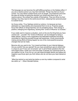 The language we use becomes the self-fulfilling prophecy or the Galatea effect. If
you are a reactive person you may feel victimized. Things may feel out of your
control. You may blame outside forces such as people, circumstances and even
the stars for things not going the direction you would want them to go. In a
reactive person, the answer lies outside of themselves. They are driven by their
feelings, thus they react to the world around them, releasing their personal power
to outside forces.

As Covey writes, “If our feelings control our actions, it is because we have
abdicated our responsibility and empowered them to do so. Proactive people
focus their efforts on things that they can do something about. Their energy is
positive, enlarging and magnifying, causing their ‘Circle of Influence’ to increase.”

If you really want to improve a situation, work on the one the thing that you have
control over – yourself. The “Circle of Influence” can be enlarged by being a
better listener, being a more cooperative and dedicated employee and being
committed to improving yourself through self awareness. Covey recommends
making strong efforts at being happier as one of the most powerful proactive
changes that can be made.

Become who you want to be. Turn inward and listen to your internal dialogue.
Are you worthy? Are you special? Do you have something to give to others that
is unique to you? If you can not answer “yes” to all of these questions then the
work begins there, inside your mind and heart. Evaluate your personal worth as
you believe it to be. If you do not, you will indiscriminately absorb and believe all
negative cues thrust upon you from others who do not have your best interest at
heart.

“What lies behind us and what lies before us are tiny matters compared to what
lies within us.” – Oliver Wendell Holmes
 