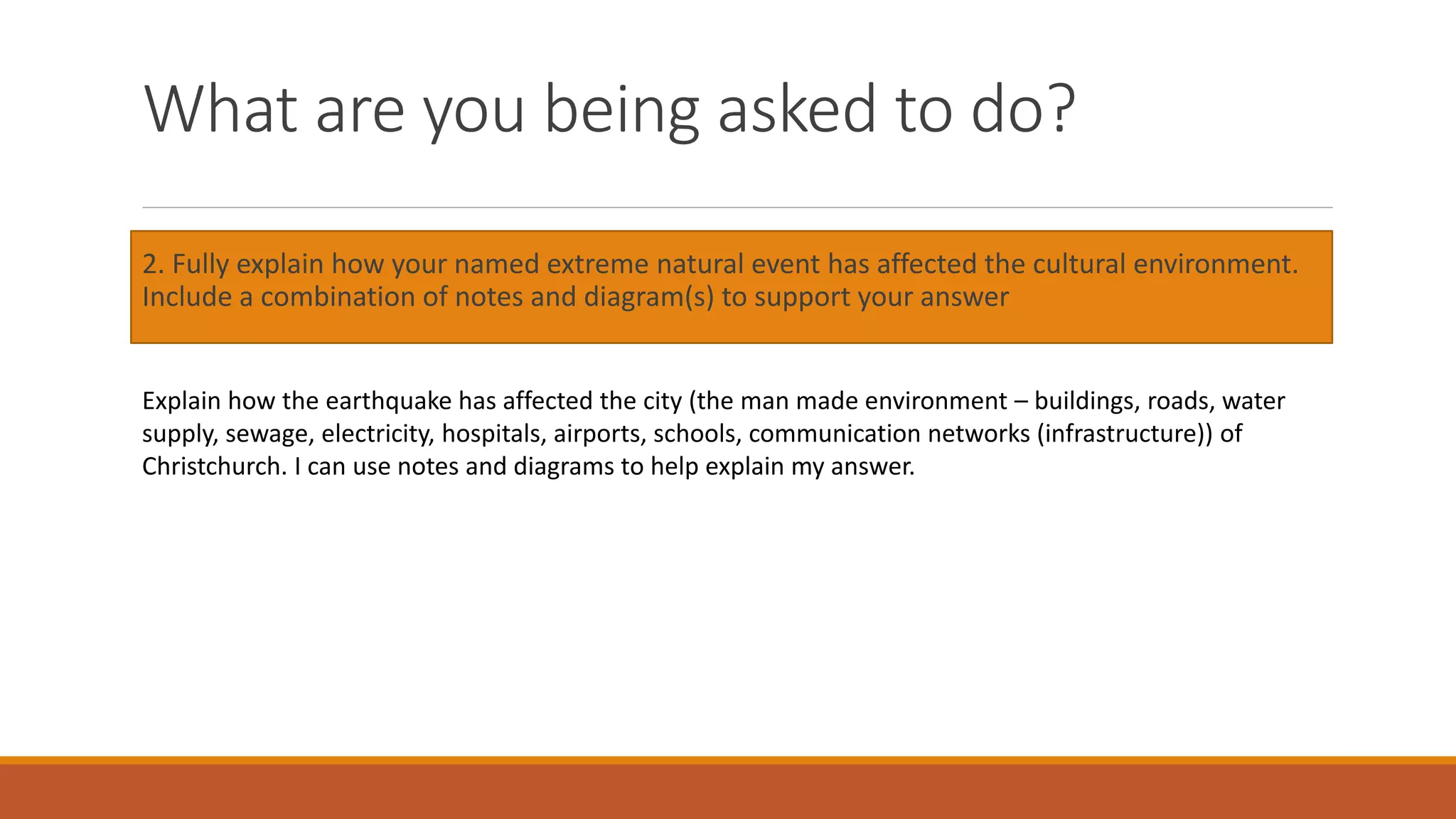 What are you being asked to do?
2. Fully explain how your named extreme natural event has affected the cultural environment.
Include a combination of notes and diagram(s) to support your answer
Explain how the earthquake has affected the city (the man made environment – buildings, roads, water
supply, sewage, electricity, hospitals, airports, schools, communication networks (infrastructure)) of
Christchurch. I can use notes and diagrams to help explain my answer.
 