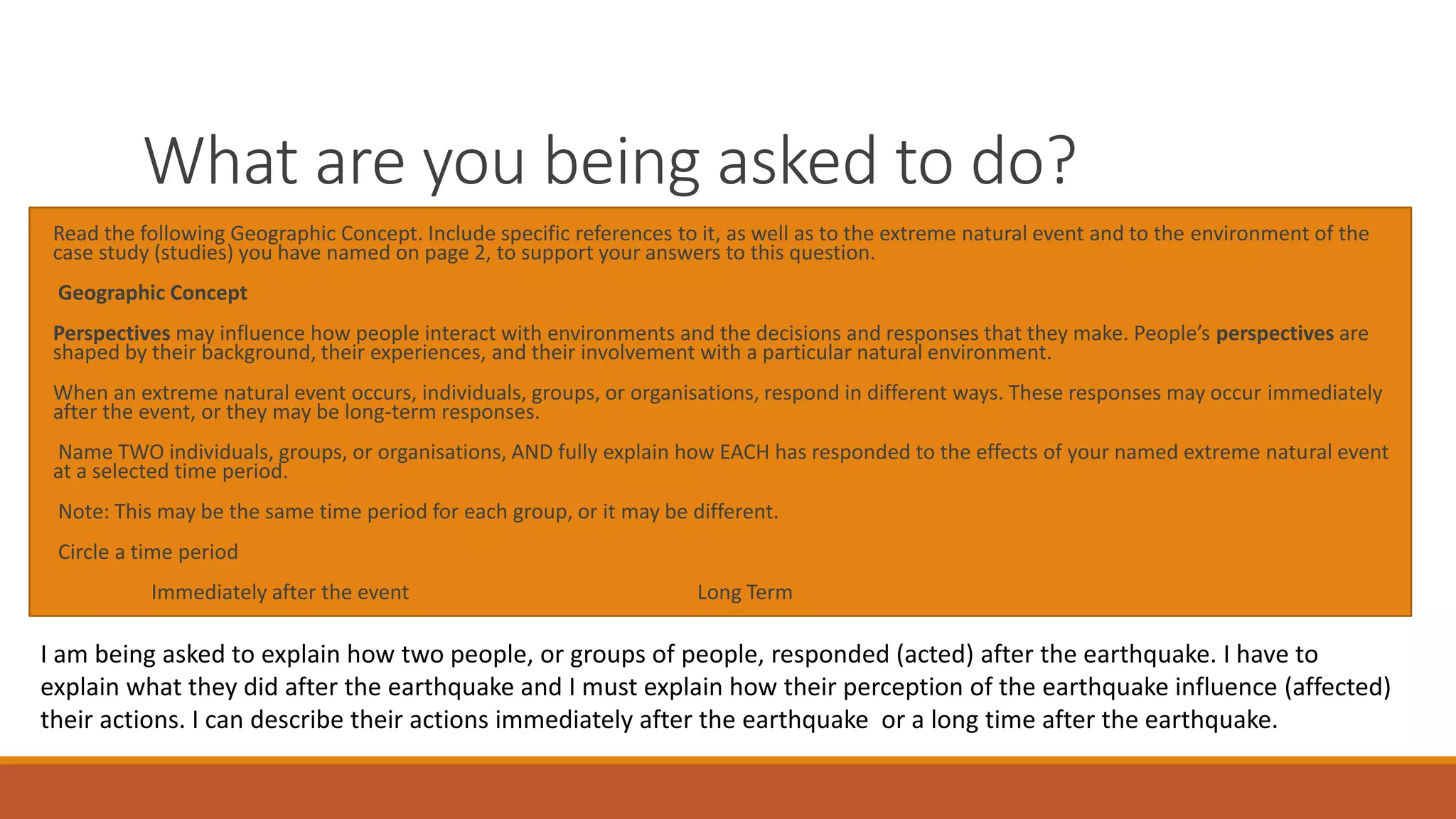 What are you being asked to do?
Read the following Geographic Concept. Include specific references to it, as well as to the extreme natural event and to the environment of the
case study (studies) you have named on page 2, to support your answers to this question.
Geographic Concept
Perspectives may influence how people interact with environments and the decisions and responses that they make. People’s perspectives are
shaped by their background, their experiences, and their involvement with a particular natural environment.
When an extreme natural event occurs, individuals, groups, or organisations, respond in different ways. These responses may occur immediately
after the event, or they may be long-term responses.
Name TWO individuals, groups, or organisations, AND fully explain how EACH has responded to the effects of your named extreme natural event
at a selected time period.
Note: This may be the same time period for each group, or it may be different.
Circle a time period
Immediately after the event Long Term
I am being asked to explain how two people, or groups of people, responded (acted) after the earthquake. I have to
explain what they did after the earthquake and I must explain how their perception of the earthquake influence (affected)
their actions. I can describe their actions immediately after the earthquake or a long time after the earthquake.
 