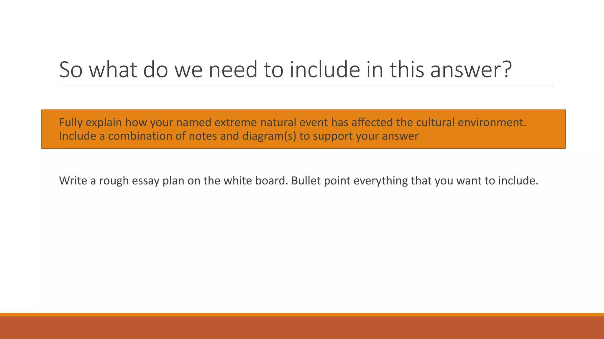 So what do we need to include in this answer?
Fully explain how your named extreme natural event has affected the cultural environment.
Include a combination of notes and diagram(s) to support your answer
Write a rough essay plan on the white board. Bullet point everything that you want to include.
 