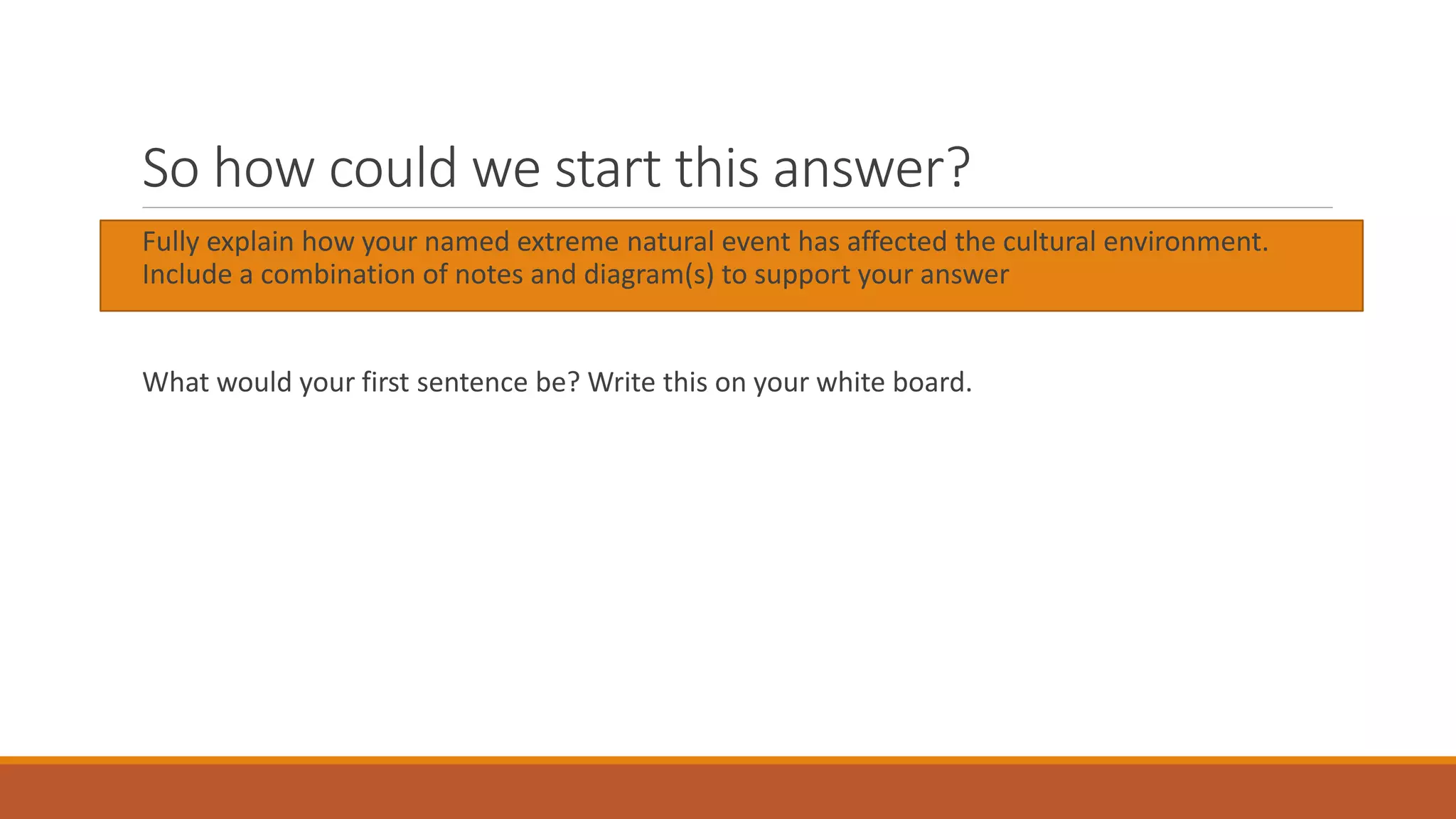 So how could we start this answer?
Fully explain how your named extreme natural event has affected the cultural environment.
Include a combination of notes and diagram(s) to support your answer
What would your first sentence be? Write this on your white board.
 