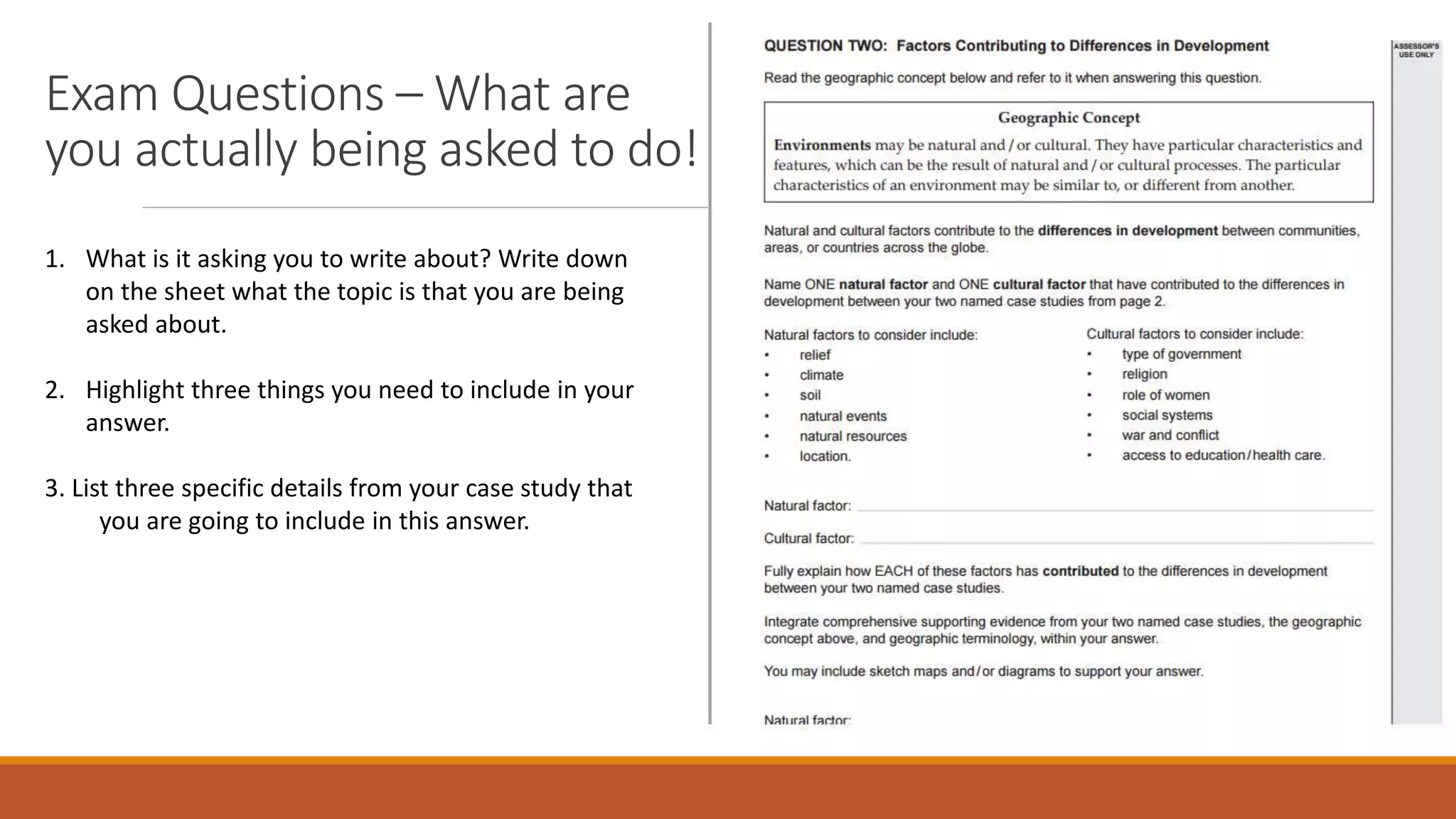 Exam Questions – What are
you actually being asked to do!
1. What is it asking you to write about? Write down
on the sheet what the topic is that you are being
asked about.
2. Highlight three things you need to include in your
answer.
3. List three specific details from your case study that
you are going to include in this answer.
 