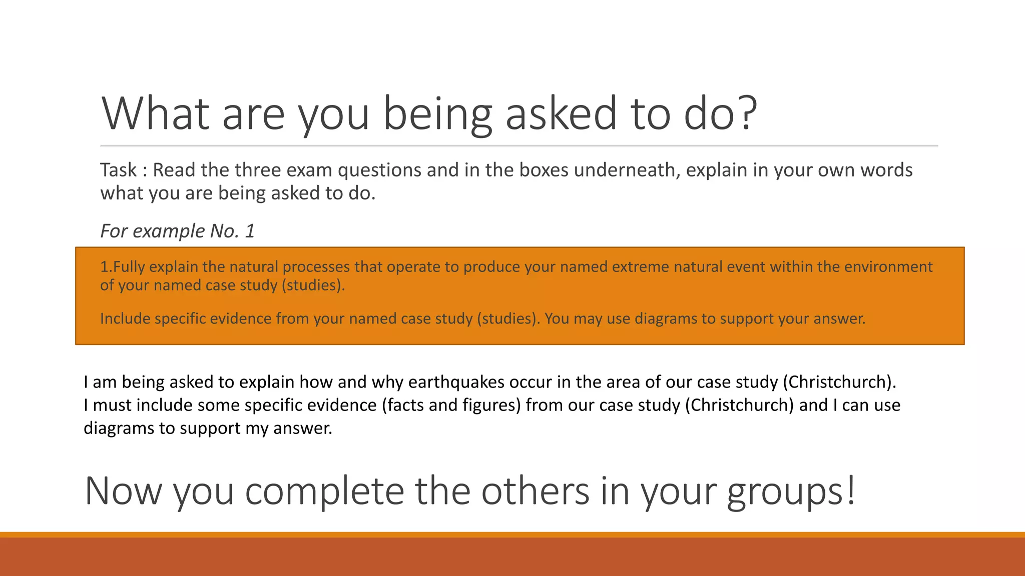What are you being asked to do?
Task : Read the three exam questions and in the boxes underneath, explain in your own words
what you are being asked to do.
For example No. 1
1.Fully explain the natural processes that operate to produce your named extreme natural event within the environment
of your named case study (studies).
Include specific evidence from your named case study (studies). You may use diagrams to support your answer.
I am being asked to explain how and why earthquakes occur in the area of our case study (Christchurch).
I must include some specific evidence (facts and figures) from our case study (Christchurch) and I can use
diagrams to support my answer.
Now you complete the others in your groups!
 