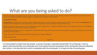 What are you being asked to do?
Read the following Geographic Concept. Include specific references to it, as well as to the extreme natural event and to the environment of the
case study (studies) you have named on page 2, to support your answers to this question.
Geographic Concept
Perspectives may influence how people interact with environments and the decisions and responses that they make. People’s perspectives are
shaped by their background, their experiences, and their involvement with a particular natural environment.
When an extreme natural event occurs, individuals, groups, or organisations, respond in different ways. These responses may occur immediately
after the event, or they may be long-term responses.
Name TWO individuals, groups, or organisations, AND fully explain how EACH has responded to the effects of your named extreme natural event
at a selected time period.
Note: This may be the same time period for each group, or it may be different.
Circle a time period
Immediately after the event Long Term
I am being asked to explain how two people, or groups of people, responded (acted) after the earthquake. I have to
explain what they did after the earthquake and I must explain how their perception of the earthquake influence (affected)
their actions. I can describe their actions immediately after the earthquake or a long time after the earthquake.
 