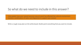 So what do we need to include in this answer?
Fully explain how your named extreme natural event has affected the cultural environment.
Include a combination of notes and diagram(s) to support your answer
Write a rough essay plan on the white board. Bullet point everything that you want to include.
 