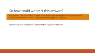 So how could we start this answer?
Fully explain how your named extreme natural event has affected the cultural environment.
Include a combination of notes and diagram(s) to support your answer
What would your first sentence be? Write this on your white board.
 