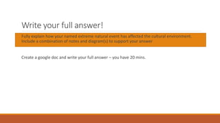 Write your full answer!
Fully explain how your named extreme natural event has affected the cultural environment.
Include a combination of notes and diagram(s) to support your answer
Create a google doc and write your full answer – you have 20 mins.
 
